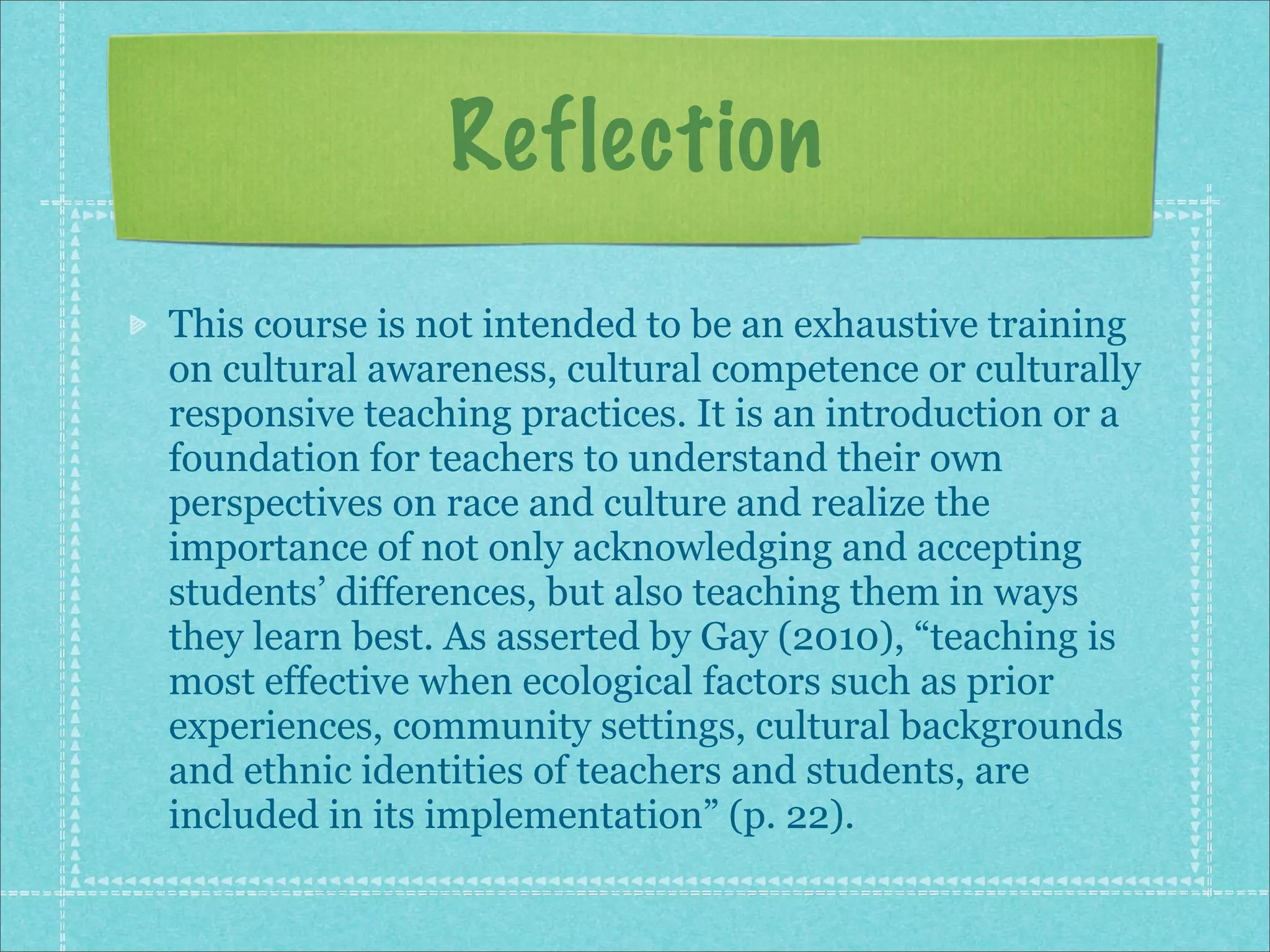 Reflection
This course is not intended to be an exhaustive training
on cultural awareness, cultural competence or culturally
responsive teaching practices. It is an introduction or a
foundation for teachers to understand their own
perspectives on race and culture and realize the
importance of not only acknowledging and accepting
students’ differences, but also teaching them in ways
they learn best. As asserted by Gay (2010), “teaching is
most effective when ecological factors such as prior
experiences, community settings, cultural backgrounds
and ethnic identities of teachers and students, are
included in its implementation” (p. 22).
 