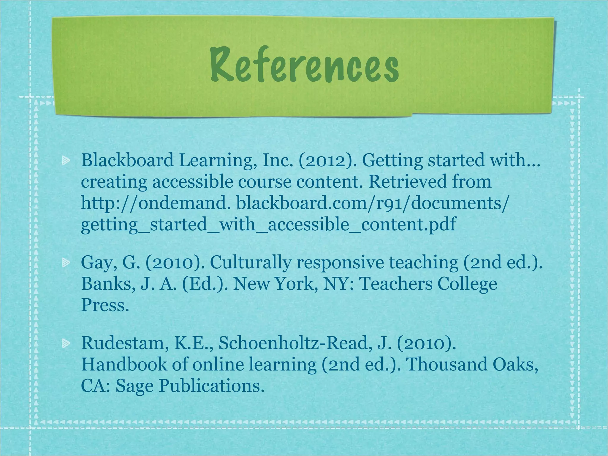 References

Blackboard Learning, Inc. (2012). Getting started with…
creating accessible course content. Retrieved from
http://ondemand. blackboard.com/r91/documents/
getting_started_with_accessible_content.pdf

Gay, G. (2010). Culturally responsive teaching (2nd ed.).
Banks, J. A. (Ed.). New York, NY: Teachers College
Press.

Rudestam, K.E., Schoenholtz-Read, J. (2010).
Handbook of online learning (2nd ed.). Thousand Oaks,
CA: Sage Publications.
 