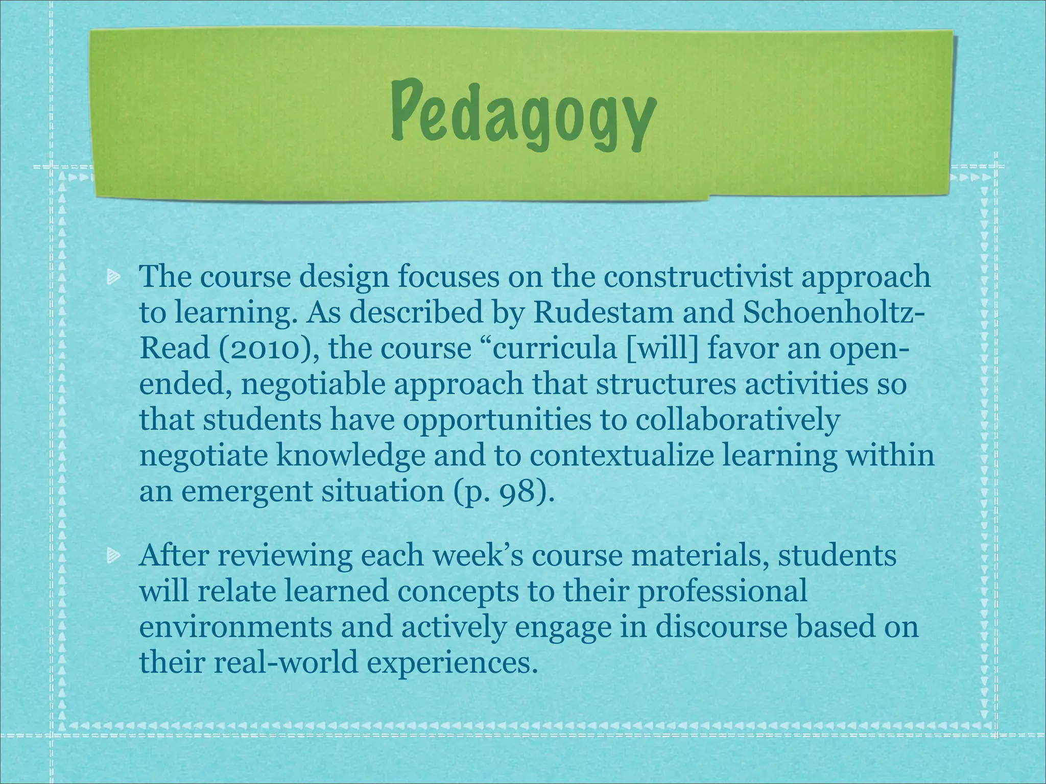 Pedagogy

The course design focuses on the constructivist approach
to learning. As described by Rudestam and Schoenholtz-
Read (2010), the course “curricula [will] favor an open-
ended, negotiable approach that structures activities so
that students have opportunities to collaboratively
negotiate knowledge and to contextualize learning within
an emergent situation (p. 98).

After reviewing each week’s course materials, students
will relate learned concepts to their professional
environments and actively engage in discourse based on
their real-world experiences.
 