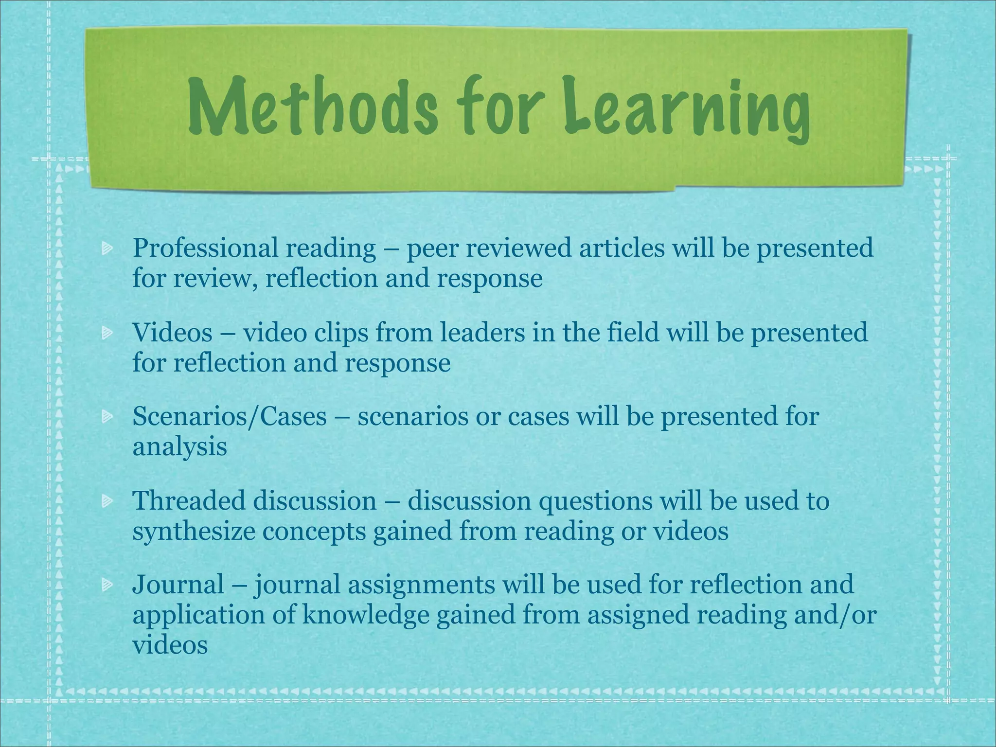 Methods for Learning
Professional reading – peer reviewed articles will be presented
for review, reflection and response

Videos – video clips from leaders in the field will be presented
for reflection and response
Scenarios/Cases – scenarios or cases will be presented for
analysis

Threaded discussion – discussion questions will be used to
synthesize concepts gained from reading or videos
Journal – journal assignments will be used for reflection and
application of knowledge gained from assigned reading and/or
videos
 