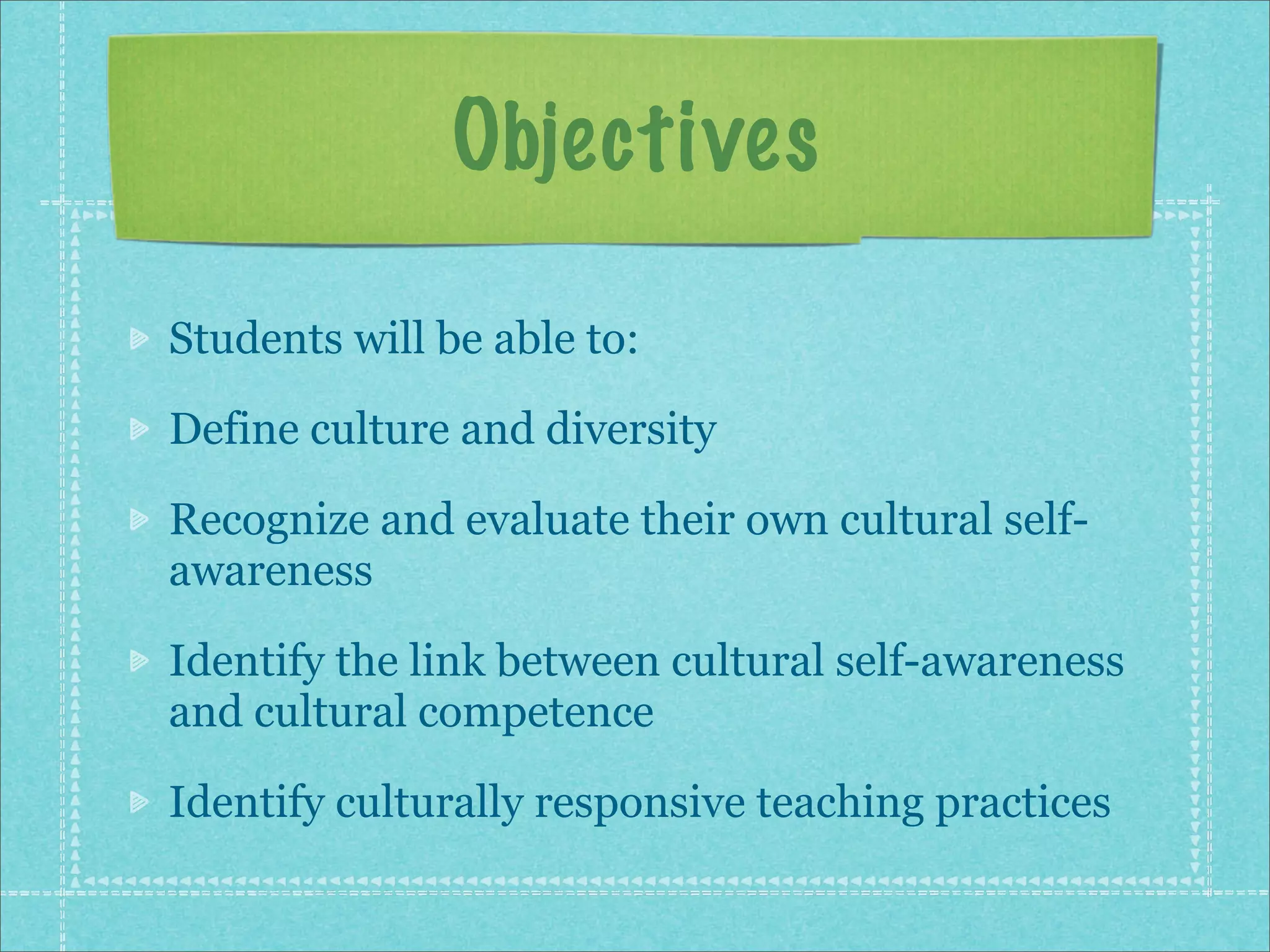 Objectives

Students will be able to:

Define culture and diversity

Recognize and evaluate their own cultural self-
awareness

Identify the link between cultural self-awareness
and cultural competence

Identify culturally responsive teaching practices
 