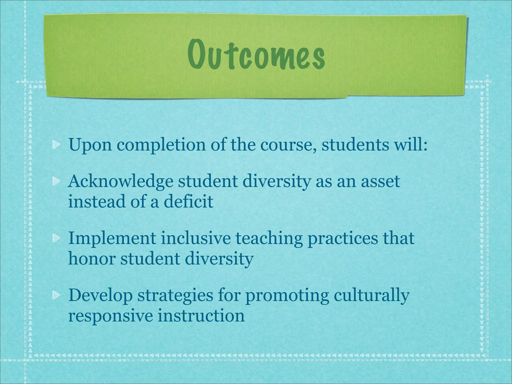 Outcomes

Upon completion of the course, students will:

Acknowledge student diversity as an asset
instead of a deficit

Implement inclusive teaching practices that
honor student diversity

Develop strategies for promoting culturally
responsive instruction
 
