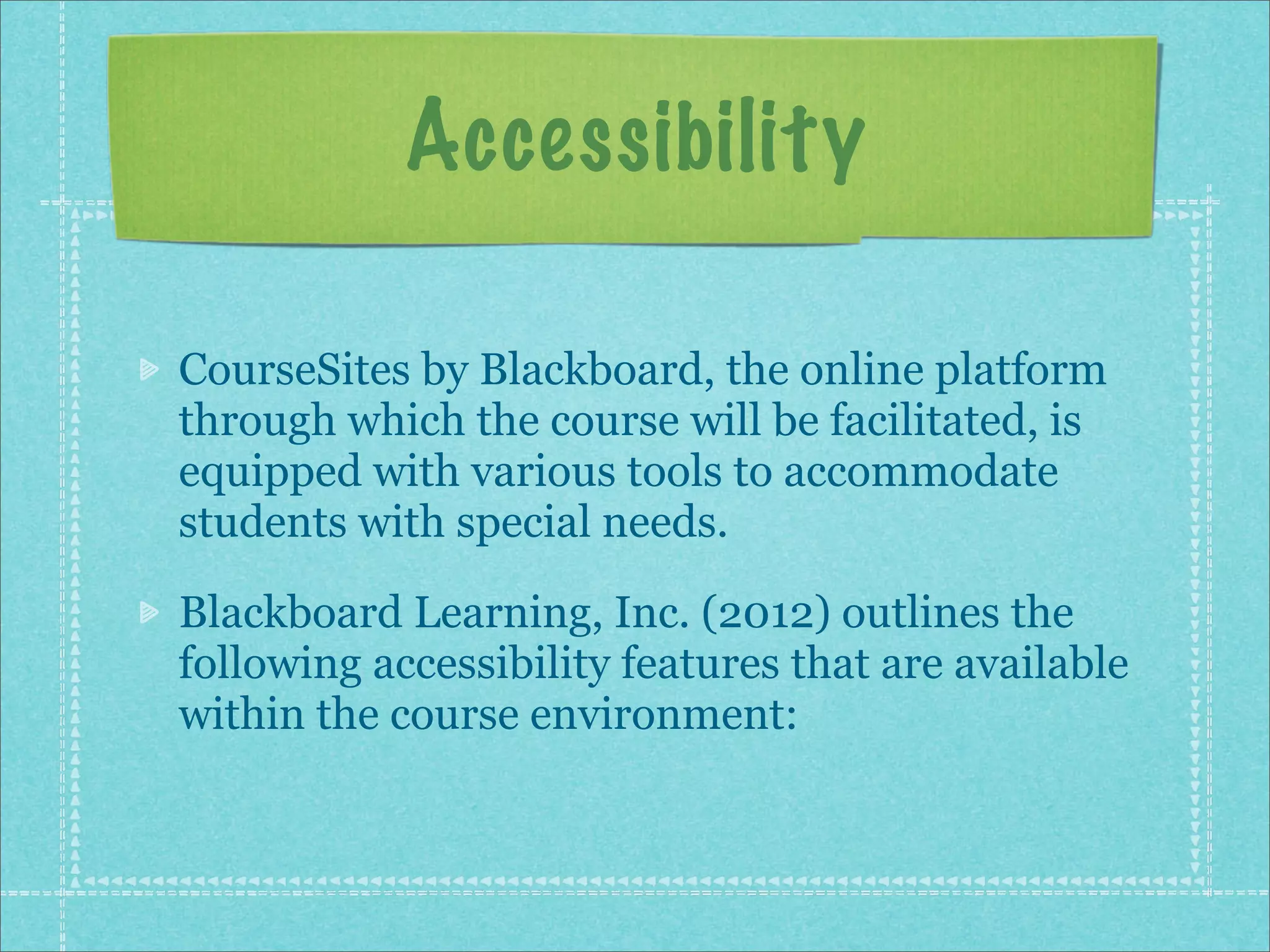Accessibility

CourseSites by Blackboard, the online platform
through which the course will be facilitated, is
equipped with various tools to accommodate
students with special needs.

Blackboard Learning, Inc. (2012) outlines the
following accessibility features that are available
within the course environment:
 