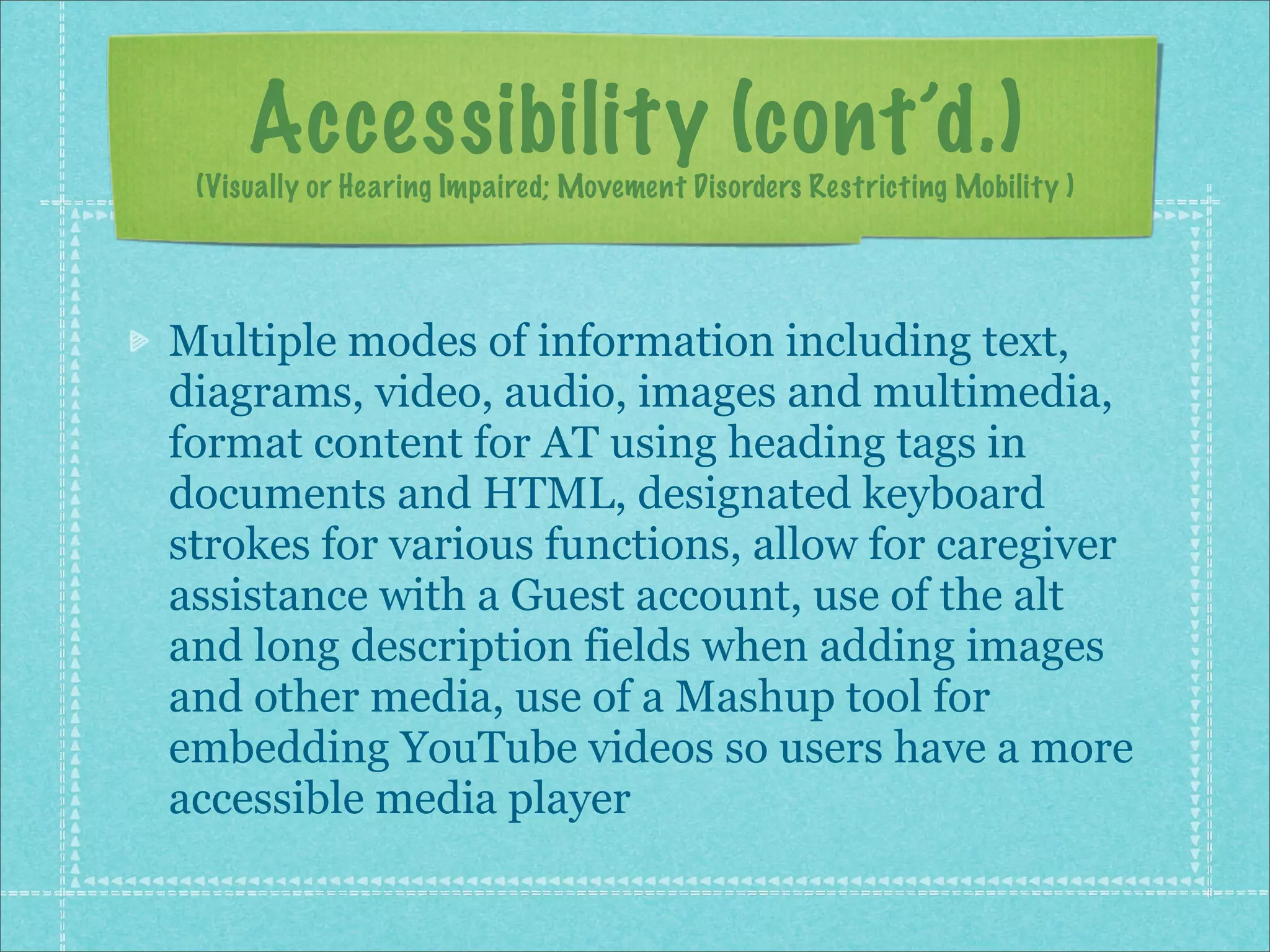 Accessibility (cont’d.)
 (Visually or Hearing Impaired; Movement Disorders Restricting Mobility )




Multiple modes of information including text,
diagrams, video, audio, images and multimedia,
format content for AT using heading tags in
documents and HTML, designated keyboard
strokes for various functions, allow for caregiver
assistance with a Guest account, use of the alt
and long description fields when adding images
and other media, use of a Mashup tool for
embedding YouTube videos so users have a more
accessible media player
 