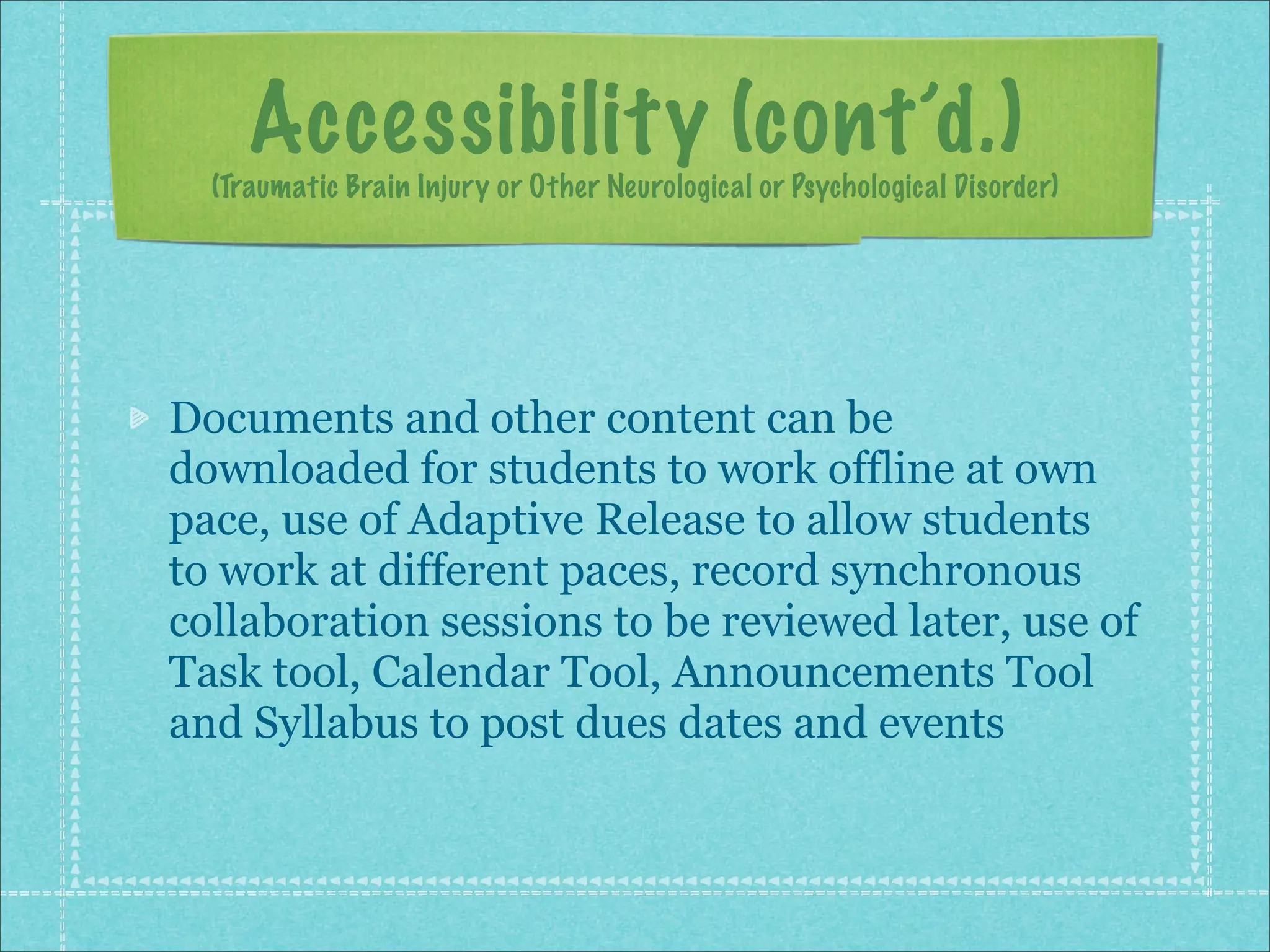 Accessibility (cont’d.)
  (Traumatic Brain Injury or Other Neurological or Psychological Disorder)




Documents and other content can be
downloaded for students to work offline at own
pace, use of Adaptive Release to allow students
to work at different paces, record synchronous
collaboration sessions to be reviewed later, use of
Task tool, Calendar Tool, Announcements Tool
and Syllabus to post dues dates and events
 