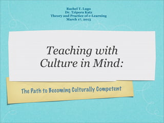 Rachel T. Lugo
                       Dr. Tzipora Katz
               Theory and Practice of e-Learning
                        March 17, 2013




           Teaching with
          Culture in Mind:

Th e Path to Bec om ing C ul tu ra ll y C om pe te n t
 
