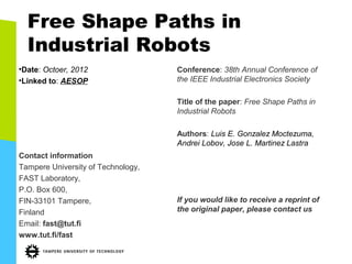 Free Shape Paths in
  Industrial Robots
•Date: Octoer, 2012                 Conference: 38th Annual Conference of
•Linked to: AESOP                   the IEEE Industrial Electronics Society

                                    Title of the paper: Free Shape Paths in
                                    Industrial Robots

                                    Authors: Luis E. Gonzalez Moctezuma,
                                    Andrei Lobov, Jose L. Martinez Lastra
Contact information
Tampere University of Technology,
FAST Laboratory,
P.O. Box 600,
FIN-33101 Tampere,                  If you would like to receive a reprint of
Finland                             the original paper, please contact us
Email: fast@tut.fi
www.tut.fi/fast
 