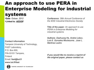 An approach to use PERA in
Enterprise Modeling for industrial
systems
•Date: Octoer, 2012                 Conference: 38th Annual Conference of
•Linked to: AESOP                   the IEEE Industrial Electronics Society

                                    Title of the paper: An approach to use
                                    PERA in Enterprise Modeling for
                                    industrial systems

                                    Authors: Dazhuang He, Andrei Lobov,
Contact information                 Luis E. Gonzalez Moctezuma , Jose L.
                                    Martinez Lastra
Tampere University of Technology,
FAST Laboratory,
P.O. Box 600,
FIN-33101 Tampere,
                                    If you would like to receive a reprint of
Finland
                                    the original paper, please contact us
Email: fast@tut.fi
www.tut.fi/fast
 