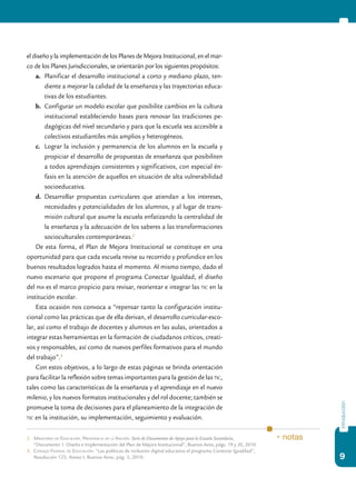 9
introducción
el diseño y la implementación de los Planes de Mejora Institucional, en el mar-
co de los Planes Jurisdiccionales, se orientarán por los siguientes propósitos:
a.	 Planificar el desarrollo institucional a corto y mediano plazo, ten-
diente a mejorar la calidad de la enseñanza y las trayectorias educa-
tivas de los estudiantes.
b.	 Configurar un modelo escolar que posibilite cambios en la cultura
institucional estableciendo bases para renovar las tradiciones pe-
dagógicas del nivel secundario y para que la escuela sea accesible a
colectivos estudiantiles más amplios y heterogéneos.
c.	 Lograr la inclusión y permanencia de los alumnos en la escuela y
propiciar el desarrollo de propuestas de enseñanza que posibiliten
a todos aprendizajes consistentes y significativos, con especial én-
fasis en la atención de aquellos en situación de alta vulnerabilidad
socioeducativa.
d.	 Desarrollar propuestas curriculares que atiendan a los intereses,
necesidades y potencialidades de los alumnos, y al lugar de trans-
misión cultural que asume la escuela enfatizando la centralidad de
la enseñanza y la adecuación de los saberes a las transformaciones
socioculturales contemporáneas.2
De esta forma, el Plan de Mejora Institucional se constituye en una
oportunidad para que cada escuela revise su recorrido y profundice en los
buenos resultados logrados hasta el momento. Al mismo tiempo, dado el
nuevo escenario que propone el programa Conectar Igualdad, el diseño
del pmi es el marco propicio para revisar, reorientar e integrar las tic en la
institución escolar.
Esta ocasión nos convoca a “repensar tanto la configuración institu-
cional como las prácticas que de ella derivan, el desarrollo curricular-esco-
lar, así como el trabajo de docentes y alumnos en las aulas, orientados a
integrar estas herramientas en la formación de ciudadanos críticos, creati-
vos y responsables, así como de nuevos perfiles formativos para el mundo
del trabajo”.3
Con estos objetivos, a lo largo de estas páginas se brinda orientación
para facilitar la reflexión sobre temas importantes para la gestión de las tic,
tales como las características de la enseñanza y el aprendizaje en el nuevo
milenio, y los nuevos formatos institucionales y del rol docente; también se
promueve la toma de decisiones para el planeamiento de la integración de
tic en la institución, su implementación, seguimiento y evaluación.
2.	Ministerio de Educación. Presidencia de la Nación: Serie de Documentos de Apoyo para la Escuela Secundaria,
	 “Documento 1. Diseño e Implementación del Plan de Mejora Institucional”, Buenos Aires, págs. 19 y 20, 2010.
3. Consejo Federal de Educación: “Las políticas de inclusión digital educativa el programa Conectar Igualdad”,
Resolución 123, Anexo I, Buenos Aires, pág. 3, 2010.
* notas
 