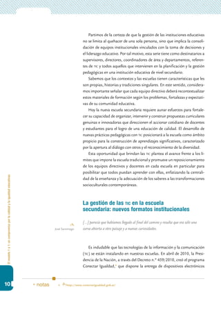 Elmodelo1a1:uncompromisoporlacalidadylaigualdadeducativas
10
Partimos de la certeza de que la gestión de las instituciones educativas
no se limita al quehacer de una sola persona, sino que implica la consoli-
dación de equipos institucionales vinculados con la toma de decisiones y
el liderazgo educativo. Por tal motivo, esta serie tiene como destinatarios a
supervisores, directores, coordinadores de área y departamentos, referen-
tes de tic y todos aquellos que intervienen en la planificación y la gestión
pedagógicas en una institución educativa de nivel secundario.
Sabemos que los contextos y las escuelas tienen características que les
son propias, historias y tradiciones singulares. En este sentido, considera-
mos importante señalar que cada equipo directivo deberá recontextualizar
estos materiales de formación según los problemas, fortalezas y expectati-
vas de su comunidad educativa.
Hoy la nueva escuela secundaria requiere aunar esfuerzos para fortale-
cer su capacidad de organizar, intervenir y construir propuestas curriculares
genuinas e innovadoras que direccionen el accionar cotidiano de docentes
y estudiantes para el logro de una educación de calidad. El desarrollo de
nuevas prácticas pedagógicas con tic posicionará a la escuela como ámbito
propicio para la construcción de aprendizajes significativos, caracterizado
por la apertura al diálogo con otros y el reconocimiento de la diversidad.
Esta oportunidad que brindan las tic plantea el avance frente a los lí-
mites que impone la escuela tradicional y promueve un reposicionamiento
de los equipos directivos y docentes en cada escuela en particular para
posibilitar que todos puedan aprender con ellas, enfatizando la centrali-
dad de la enseñanza y la adecuación de los saberes a las transformaciones
socioculturales contemporáneas.
La gestión de las tic en la escuela
secundaria: nuevos formatos institucionales
[…] parecía que habíamos llegado al final del camino y resulta que era sólo una
curva abierta a otro paisaje y a nuevas curiosidades.
Es indudable que las tecnologías de la información y la comunicación
(tic) se están instalando en nuestras escuelas. En abril de 2010, la Presi-
dencia de la Nación, a través del Decreto n.º 459/2010, creó el programa
Conectar Igualdad,4
que dispone la entrega de dispositivos electrónicos
José Saramago
4.	 http://www.conectarigualdad.gob.ar/* notas
 
