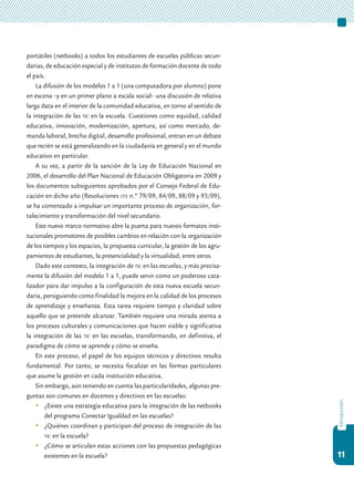 11
introducción
portátiles (netbooks) a todos los estudiantes de escuelas públicas secun-
darias, de educación especial y de institutos de formación docente de todo
el país.
La difusión de los modelos 1 a 1 (una computadora por alumno) pone
en escena –y en un primer plano a escala social– una discusión de relativa
larga data en el interior de la comunidad educativa, en torno al sentido de
la integración de las tic en la escuela. Cuestiones como equidad, calidad
educativa, innovación, modernización, apertura, así como mercado, de-
manda laboral, brecha digital, desarrollo profesional, entran en un debate
que recién se está generalizando en la ciudadanía en general y en el mundo
educativo en particular.
A su vez, a partir de la sanción de la Ley de Educación Nacional en
2006, el desarrollo del Plan Nacional de Educación Obligatoria en 2009 y
los documentos subsiguientes aprobados por el Consejo Federal de Edu-
cación en dicho año (Resoluciones cfe n.º 79/09, 84/09, 88/09 y 93/09),
se ha comenzado a impulsar un importante proceso de organización, for-
talecimiento y transformación del nivel secundario.
Este nuevo marco normativo abre la puerta para nuevos formatos insti-
tucionales promotores de posibles cambios en relación con la organización
de los tiempos y los espacios, la propuesta curricular, la gestión de los agru-
pamientos de estudiantes, la presencialidad y la virtualidad, entre otros.
Dado este contexto, la integración de tic en las escuelas, y más precisa-
mente la difusión del modelo 1 a 1, puede servir como un poderoso cata-
lizador para dar impulso a la configuración de esta nueva escuela secun-
daria, persiguiendo como finalidad la mejora en la calidad de los procesos
de aprendizaje y enseñanza. Esta tarea requiere tiempo y claridad sobre
aquello que se pretende alcanzar. También requiere una mirada atenta a
los procesos culturales y comunicaciones que hacen viable y significativa
la integración de las tic en las escuelas, transformando, en definitiva, el
paradigma de cómo se aprende y cómo se enseña.
En este proceso, el papel de los equipos técnicos y directivos resulta
fundamental. Por tanto, se necesita focalizar en las formas particulares
que asume la gestión en cada institución educativa.
Sin embargo, aún teniendo en cuenta las particularidades, algunas pre-
guntas son comunes en docentes y directivos en las escuelas:
	 ¿Existe una estrategia educativa para la integración de las netbooks
del programa Conectar Igualdad en las escuelas?
	 ¿Quiénes coordinan y participan del proceso de integración de las
tic en la escuela?
	 ¿Cómo se articulan estas acciones con las propuestas pedagógicas
existentes en la escuela?
 