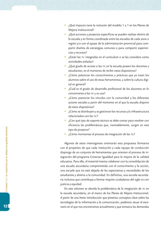 Elmodelo1a1:uncompromisoporlacalidadylaigualdadeducativas
12
	 ¿Qué impacto tiene la inclusión del modelo 1 a 1 en los Planes de
Mejora Institucional?
	 ¿Qué acciones y proyectos específicos se pueden realizar dentro de
la escuela y en forma coordinada entre las escuelas de cada zona o
región y/o con el apoyo de la administración provincial para com-
partir diseños de estrategias comunes o para compartir experien-
cias y recursos?
	 ¿Están las tic integradas en el currículum o se las considera como
actividades aisladas?
	 ¿Qué grado de acceso a las tic en la escuela poseen los docentes y
estudiantes, en el momento de recibir estos dispositivos?
	 ¿Cómo potenciar los conocimientos y prácticas que ya traen los
alumnos sobre el uso de estas herramientas, y sobre la cultura digi-
tal en general?
	 ¿Cuál es el grado de desarrollo profesional de los docentes en lo
concerniente a las tic y su uso?
	 ¿Cómo potenciar los vínculos con la comunidad y los diferentes
actores sociales a partir del momento en el que la escuela dispone
de estos dispositivos?
	 ¿Cómo se distribuyen y se gestionan los recursos y la infraestructura
relacionados con las tic?
	 ¿Con qué tipo de soporte técnico se debe contar para resolver con
eficiencia las problemáticas que, inevitablemente, surgen en este
tipo de proyecto?
	 ¿Cómo monitorear el proceso de integración de las tic?
Algunos de estos interrogantes orientarán esta propuesta formativa
con el propósito de que cada institución y cada equipo de conducción
disponga de un conjunto de herramientas que orienten el proceso de in-
tegración del programa Conectar Igualdad para la mejora de la calidad
educativa. Para ello, el material intenta colaborar con la consolidación de
una escuela secundaria comprometida con el conocimiento y la acción,
una escuela que no esté alejada de las expectativas y necesidades de los
estudiantes y abierta a la comunidad. En definitiva, una escuela secunda-
ria inclusiva que contribuya a formar mejores ciudadanos del siglo xxi con
justicia y equidad.
En este volumen se aborda la problemática de la integración de tic en
la escuela secundaria, en el marco de los Planes de Mejora Institucional.
A partir de una breve introducción que presenta conceptos clave sobre las
tecnologías de la información y la comunicación, podemos situar el esce-
nario en el que nos encontramos actualmente y que enmarca las demandas
 