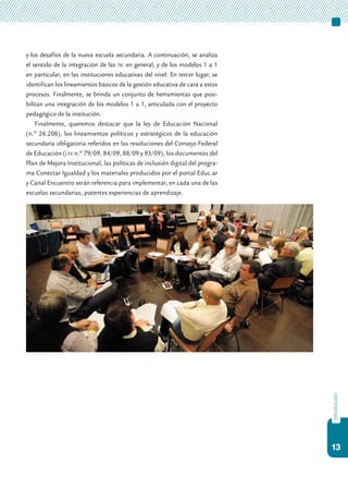 13
introducción
y los desafíos de la nueva escuela secundaria. A continuación, se analiza
el sentido de la integración de las tic en general, y de los modelos 1 a 1
en particular, en las instituciones educativas del nivel. En tercer lugar, se
identifican los lineamientos básicos de la gestión educativa de cara a estos
procesos. Finalmente, se brinda un conjunto de herramientas que posi-
bilitan una integración de los modelos 1 a 1, articulada con el proyecto
pedagógico de la institución.
Finalmente, queremos destacar que la ley de Educación Nacional
(n.º 26.206), los lineamientos políticos y estratégicos de la educación
secundaria obligatoria referidos en las resoluciones del Consejo Federal
de Educación (cfe n.º 79/09, 84/09, 88/09 y 93/09), los documentos del
Plan de Mejora Institucional, las políticas de inclusión digital del progra-
ma Conectar Igualdad y los materiales producidos por el portal Educ.ar
y Canal Encuentro serán referencia para implementar, en cada una de las
escuelas secundarias, potentes experiencias de aprendizaje.
 