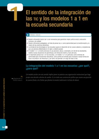 Elmodelo1a1:uncompromisoporlacalidadylaigualdadeducativas
14
El sentido de la integración de
las tic y los modelos 1 a 1 en
la escuela secundaria
La integración del modelo 1 a 1 en las escuelas: ¿por qué?,
¿para qué?
Un modelo escolar con este sentido implica poner en práctica una organización institucional que haga
propia esta decisión colectiva de cambio. Es sin duda una construcción política que asume una posición
de avance frente a los límites que plantea la escuela tradicional a la hora de educar.
Mucho se ha escrito –y discutido también– sobre la integración de las tic en la escuela:
de sus posibilidades, de los retos que plantean, de los cambios que implican dentro de
las lógicas y dinámicas escolares. Los enfoques de análisis se han basado, en diferentes
momentos, en cuestiones de distinto alcance e interés: desde los temas administrativos,
operativos o técnicos, hasta los pedagógicos, pasando por los aspectos sociales, relacio-
nados con el problema del acceso y la inclusión.
Por otra parte, la evidencia en las escuelas hasta el momento indica que las tic, a pe-
sar de los deseos y esfuerzos que se realizan al respecto, no han transformado de manera
profunda las prácticas y prioridades educativas. Por eso es razonable que nos alejemos
de visiones idealizadas que les otorgan un poder casi mágico para resolver los problemas
centrales de la educación: la inequidad, la calidad educativa, la deserción y la repitencia
o la motivación de los estudiantes por el aprendizaje.
La variedad de enfoques y experiencias nos da la pauta de que se trata de un tema
complejo, una problemática cuyo abordaje reclama una mirada atenta, analítica y, al mis-
mo tiempo, que permita ver más allá de lo coyuntural. De ahí la importancia de identificar
1
cfe, Resolución n.º
93/09, Anexo 4.
Ideas clave
	 Desde la dimensión social, las tic son necesarias para garantizar mayor justicia social y educación
inclusiva y de calidad.
	 Desde la dimensión pedagógica, se trata de pensar las tic como oportunidad para la transformación y la
mejora de las prácticas educativas.
	 La entrada de las tecnologías en las escuelas supone el desarrollo de los nuevos saberes y competencias
que una persona alfabetizada en el siglo xxi debería poseer.
	 El modelo 1 a 1, en tanto promueve el uso personal, ubicuo, conectado y en red de los estudiantes,
habilita nuevas situaciones de aprendizaje y de interacción dentro y fuera del aula.
	 Es importante pensar las tic en las escuelas, y el modelo 1 a 1 en particular, como ventanas de
oportunidad para innovaciones educativas, como puertas de entrada para incorporar nuevas formas de
hacer, de producir, de interactuar y, por tanto, de aprender a lo largo de toda la vida.
 