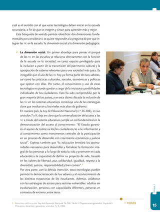 15
bloque1
cuál es el sentido con el que estas tecnologías deben entrar en la escuela
secundaria, a fin de que se integren y sirvan para aprender más y mejor.
Esta búsqueda de sentido permite identificar dos dimensiones funda-
mentales por considerar si se quiere responder a la pregunta de por qué in-
tegrar las tic en la escuela: la dimensión social y la dimensión pedagógica.
	 La dimensión social. Un primer abordaje para pensar el porqué
de las tic en las escuelas se relaciona directamente con la función
de la escuela en la sociedad, en tanto espacio privilegiado para
la inclusión a partir de la transmisión del patrimonio cultural y la
apropiación de saberes relevantes para una sociedad más justa. Es
innegable que el uso de las tic hoy ya forma parte de esos saberes,
así como las prácticas culturales, sociales, económicas y políticas
que operan con ellas. Por tanto, el conocimiento y uso de estas
tecnologías no puede quedar a cargo de la iniciativa y posibilidades
individuales de los ciudadanos. Esto ha sido comprendido por la
gran mayoría de los países, y en esta última década la inclusión de
las tic en los sistemas educativos constituye una de las estrategias
clave que involucran a los niveles más altos de gobierno.
	 En nuestro país, la Ley de Educación Nacional (n.º 26.206), en sus
artículos 7 y 8, deja en claro que la universalización del acceso a las
tic a través del sistema educativo cumple un rol fundamental en la
democratización del acceso al conocimiento: “El Estado garanti-
za el acceso de todos/as los/las ciudadanos/as a la información y
al conocimiento como instrumentos centrales de la participación
en un proceso de desarrollo con crecimiento económico y justicia
social”. Expresa también que “la educación brindará las oportu-
nidades necesarias para desarrollar y fortalecer la formación inte-
gral de las personas a lo largo de toda la vida y promover en cada
educando/a la capacidad de definir su proyecto de vida, basado
en los valores de libertad, paz, solidaridad, igualdad, respeto a la
diversidad, justicia, responsabilidad y bien común”.5
	 Por otra parte, con la debida intención, estas tecnologías pueden
permitir la democratización de los saberes y el reconocimiento de
las distintas trayectorias de los estudiantes. Además, colaboran
con las estrategias de acceso para sectores vulnerables: adultos sin
escolarización, personas con capacidades diferentes, personas en
contextos de encierro, entre otros.
5.	Ministerio de Educación: Ley de Educación Nacional 26.206, Título I: Disposiciones generales, Capítulo I:
Principios, derechos y garantías, artículos 7 y 8, 2006.
* notas
 