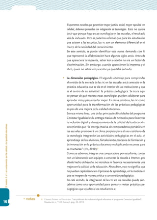 Elmodelo1a1:uncompromisoporlacalidadylaigualdadeducativas
16
	 Si queremos escuelas que garanticen mayor justicia social, mayor equidad con
calidad, debemos pensarlas con integración de tecnologías. Esto no quiere
decir que porque haya estas tecnologías en las escuelas, el resultado
será la inclusión. Pero sí podemos afirmar que para los estudiantes
que asisten a las escuelas, las tic son un elemento diferencial en el
marco de la sociedad del conocimiento.
	 En este sentido, se puede identificar esta nueva demanda con lo
que representó la alfabetización hace algunos siglos atrás. Antes de
que apareciera la imprenta, saber leer y escribir no era un factor de
discriminación. Sin embargo, cuando aparecieron la imprenta y el
libro, quien no sabía leer y escribir ya quedaba excluido.
	 La dimensión pedagógica. El segundo abordaje para comprender
el sentido de la entrada de las tic en las escuelas está centrado en la
práctica educativa que se da en el interior de las instituciones y que
es el centro de su actividad: la práctica pedagógica. Se trata aquí
de pensar de qué manera estas tecnologías pueden colaborar para
aprender más y para enseñar mejor. En otras palabras, las tic como
oportunidad para la transformación de las prácticas pedagógicas
en pos de una mejora de la calidad educativa.
	 En esta misma línea, una de las principales finalidades del programa
Conectar Igualdad es la entrega masiva de netbooks para favorecer
la inclusión digital y el mejoramiento de la calidad de la educación,
sosteniendo que “la entrega masiva de computadoras portátiles en
las escuelas promoverá un clima propicio para el uso cotidiano de
la tecnología integrando las actividades pedagógicas en el aula, el
aprendizaje de los alumnos, fortaleciendo procesos de formación y
de innovación en la práctica docente y multiplicando recursos para
la enseñanza” (cfe, 2010).6
	 Como ya sabemos, integrar una computadora por estudiante, contar
con un laboratorio con equipos o conectar la escuela a Internet, por
el solo hecho de hacerlo, no introduce ni favorece necesariamente una
mejora en la calidad de la educación. Ahora bien, esto no significa que
no puedan capitalizarse en el proceso de aprendizaje, en la medida en
que se integren de manera crítica y con sentido pedagógico.
	 En este sentido, la integración de las tic en las escuelas puede con-
cebirse como una oportunidad para pensar y revisar prácticas pe-
dagógicas que ayuden a los estudiantes a:
6.	Consejo Federal de Educación: “Las políticas de inclusión digital educativa el programa Conectar Igualdad”,
Resolución n.º 123, Anexo I, pág. 23, 2010.
* notas
 