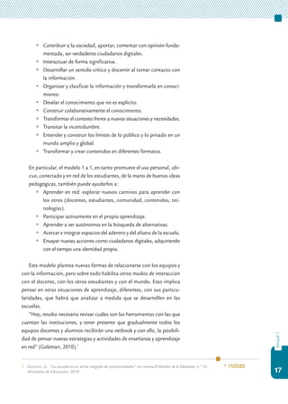 17
bloque1
	 Contribuir a la sociedad, aportar, comentar con opinión funda-
mentada, ser verdaderos ciudadanos digitales.
	 Interactuar de forma significativa.
	 Desarrollar un sentido crítico y discernir al tomar contacto con
la información.
	 Organizar y clasificar la información y transformarla en conoci-
miento.
	 Develar el conocimiento que no es explícito.
	 Construir colaborativamente el conocimiento.
	 Transformar el contexto frente a nuevas situaciones y necesidades.
	 Transitar la incertidumbre.
	 Entender y construir los límites de lo público y lo privado en un
mundo amplio y global.
	 Transformar y crear contenidos en diferentes formatos.
	 En particular, el modelo 1 a 1, en tanto promueve el uso personal, ubi-
cuo, conectado y en red de los estudiantes, de la mano de buenas ideas
pedagógicas, también puede ayudarlos a:
	 Aprender en red: explorar nuevos caminos para aprender con
los otros (docentes, estudiantes, comunidad, contenidos, tec-
nologías).
	 Participar activamente en el propio aprendizaje.
	 Aprender a ser autónomos en la búsqueda de alternativas.
	 Acercar e integrar espacios del adentro y del afuera de la escuela.
	 Ensayar nuevas acciones como ciudadanos digitales, adquiriendo
con el tiempo una identidad propia.
Este modelo plantea nuevas formas de relacionarse con los equipos y
con la información, pero sobre todo habilita otros modos de interacción
con el docente, con los otros estudiantes y con el mundo. Esto implica
pensar en otras situaciones de aprendizaje, diferentes, con sus particu-
laridades, que habrá que analizar a medida que se desarrollen en las
escuelas.
“Hoy, resulta necesario revisar cuáles son las herramientas con las que
cuentan las instituciones, y tener presente que gradualmente todos los
equipos docentes y alumnos recibirán una netbook y con ello, la posibili-
dad de pensar nuevas estrategias y actividades de enseñanza y aprendizaje
en red” (Golzman, 2010).7
7.	 Golzman, G.: “La escuela es un arma cargada de oportunidades”, en revista El Monitor de la Educación, n.º 25,
Ministerio de Educación, 2010.
* notas
 