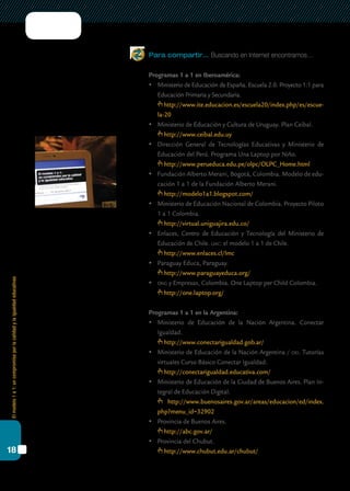 Elmodelo1a1:uncompromisoporlacalidadylaigualdadeducativas
18
Para compartir… Buscando en Internet encontramos…
Programas 1 a 1 en Iberoamérica:
	 Ministerio de Educación de España. Escuela 2.0. Proyecto 1:1 para
Educación Primaria y Secundaria.
	 http://www.ite.educacion.es/escuela20/index.php/es/escue-
la-20
	 Ministerio de Educación y Cultura de Uruguay. Plan Ceibal.
	 http://www.ceibal.edu.uy
	 Dirección General de Tecnologías Educativas y Ministerio de
Educación del Perú. Programa Una Laptop por Niño.
	 http://www.perueduca.edu.pe/olpc/OLPC_Home.html
	 Fundación Alberto Merani, Bogotá, Colombia. Modelo de edu-
cación 1 a 1 de la Fundación Alberto Merani.
	 http://modelo1a1.blogspot.com/
	 Ministerio de Educación Nacional de Colombia. Proyecto Piloto
1 a 1 Colombia.
	 http://virtual.uniguajira.edu.co/
	 Enlaces, Centro de Educación y Tecnología del Ministerio de
Educación de Chile. lmc: el modelo 1 a 1 de Chile.
	 http://www.enlaces.cl/lmc
	 Paraguay Educa, Paraguay.
	 http://www.paraguayeduca.org/
	 ong y Empresas, Colombia. One Laptop per Child Colombia.
	 http://one.laptop.org/
Programas 1 a 1 en la Argentina:
	 Ministerio de Educación de la Nación Argentina. Conectar
Igualdad.
	 http://www.conectarigualdad.gob.ar/
	 Ministerio de Educación de la Nación Argentina / oei. Tutorías
virtuales Curso Básico Conectar Igualdad.
	 http://conectarigualdad.educativa.com/
	 Ministerio de Educación de la Ciudad de Buenos Aires. Plan In-
tegral de Educación Digital.
	 http://www.buenosaires.gov.ar/areas/educacion/ed/index.
php?menu_id=32902
	 Provincia de Buenos Aires.
	 http://abc.gov.ar/
	 Provincia del Chubut.
	 http://www.chubut.edu.ar/chubut/
 