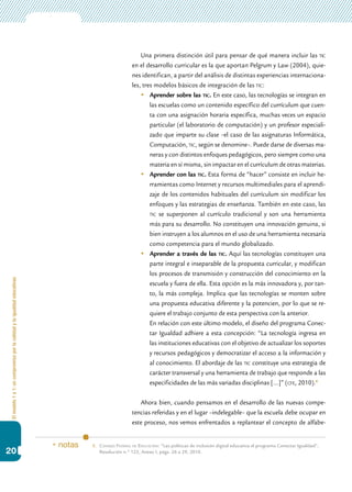Elmodelo1a1:uncompromisoporlacalidadylaigualdadeducativas
20
Una primera distinción útil para pensar de qué manera incluir las tic
en el desarrollo curricular es la que aportan Pelgrum y Law (2004), quie-
nes identifican, a partir del análisis de distintas experiencias internaciona-
les, tres modelos básicos de integración de las tic:
	 Aprender sobre las tic. En este caso, las tecnologías se integran en
las escuelas como un contenido específico del currículum que cuen-
ta con una asignación horaria específica, muchas veces un espacio
particular (el laboratorio de computación) y un profesor especiali-
zado que imparte su clase –el caso de las asignaturas Informática,
Computación, tic, según se denomine–. Puede darse de diversas ma-
neras y con distintos enfoques pedagógicos, pero siempre como una
materia en sí misma, sin impactar en el currículum de otras materias.
	 Aprender con las tic. Esta forma de “hacer” consiste en incluir he-
rramientas como Internet y recursos multimediales para el aprendi-
zaje de los contenidos habituales del currículum sin modificar los
enfoques y las estrategias de enseñanza. También en este caso, las
tic se superponen al currículo tradicional y son una herramienta
más para su desarrollo. No constituyen una innovación genuina, si
bien instruyen a los alumnos en el uso de una herramienta necesaria
como competencia para el mundo globalizado.
	 Aprender a través de las tic. Aquí las tecnologías constituyen una
parte integral e inseparable de la propuesta curricular, y modifican
los procesos de transmisión y construcción del conocimiento en la
escuela y fuera de ella. Esta opción es la más innovadora y, por tan-
to, la más compleja. Implica que las tecnologías se monten sobre
una propuesta educativa diferente y la potencien, por lo que se re-
quiere el trabajo conjunto de esta perspectiva con la anterior.
	 En relación con este último modelo, el diseño del programa Conec-
tar Igualdad adhiere a esta concepción: “La tecnología ingresa en
las instituciones educativas con el objetivo de actualizar los soportes
y recursos pedagógicos y democratizar el acceso a la información y
al conocimiento. El abordaje de las tic constituye una estrategia de
carácter transversal y una herramienta de trabajo que responde a las
especificidades de las más variadas disciplinas […]” (cfe, 2010).8
Ahora bien, cuando pensamos en el desarrollo de las nuevas compe-
tencias referidas y en el lugar –indelegable– que la escuela debe ocupar en
este proceso, nos vemos enfrentados a replantear el concepto de alfabe-
8.	Consejo Federal de Educación: “Las políticas de inclusión digital educativa el programa Conectar Igualdad”,
Resolución n.º 123, Anexo I, págs. 26 a 29, 2010.
* notas
 
