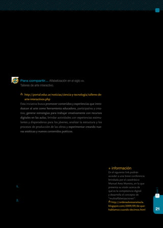 21
bloque1
tización. Del mismo modo en que se esperan determinadas competencias
en un alumno que egresa de la escuela –en relación con la lectoescritura, la
matemática o las ciencias, por ejemplo–, también es imprescindible pensar
cuáles de las competencias relacionadas con las tic deben formar parte de
la formación básica de los ciudadanos. Para que esta integración permita
realmente un acceso democrático, una persona alfabetizada en el siglo xxi
debería, por ejemplo, poder producir y publicar contenidos en Internet,
saber cómo se accede a crear y mantener un blog para compartir sus ideas,
subir o bajar textos, libros, música o videos, participar en foros de interés
o en redes sociales, acceder a información sustantiva, poder distinguir las
fuentes de información confiables de otras, ser un ciudadano digital.
Para compartir… Alfabetización en el siglo xxi.
Talleres de arte interactivo.
http://portal.educ.ar/noticias/ciencia-y-tecnologia/talleres-de-
arte-interactivos.php
	 Esta iniciativa busca promover contenidos y experiencias que intro-
duzcan al arte como herramienta educadora, participativa y crea-
tiva; generar estrategias para trabajar creativamente con recursos
digitales en las aulas; brindar actividades con experiencias estimu-
lantes y disparadoras para los jóvenes; analizar la estructura y los
procesos de producción de las obras y experimentar creando nue-
vas estéticas y nuevos contenidos poéticos.
En este sentido, existe el consenso de que las escuelas, además de faci-
litar el acceso a los dispositivos tecnológicos, tienen que trabajar sobre la
calidad y el uso de dicho acceso, a través del desarrollo de competencias
que apunten a la comunicación, el trabajo colaborativo, la conformación
de redes, el uso de bases de datos y la gestión de la información. Por este
motivo, podemos profundizar el concepto original de alfabetización digi-
tal pensándolo como una multialfabetización.
Estas nuevas competencias referidas a la apropiación crítica y crea-
tiva de las herramientas tecnológicas requieren del desarrollo de cuatro
dimensiones:
1.	 una dimensión instrumental, referida a la adquisición de habilida-
des instrumentales para el acceso y la búsqueda de información, y
el dominio técnico de las tecnologías;
2.	 una dimensión cognitiva, relativa a las habilidades y los saberes es-
pecíficos para transformar la información en conocimiento, es decir,
saber seleccionar, analizar, comprender e interpretar con significado;
+ información
En el siguiente link podrán
acceder a una breve conferencia
brindada por el catedrático
Manuel Area Moreira, en la que
presenta su visión acerca de
qué es la competencia digital
y desarrolla el concepto de
“multialfabetizaciones”:
http://ordenadoresenelaula.
blogspot.com/2009/09/de-que-
hablamos-cuando-decimos.html
 