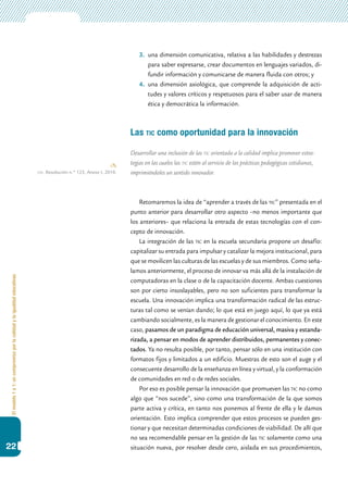 Elmodelo1a1:uncompromisoporlacalidadylaigualdadeducativas
22
3.	 una dimensión comunicativa, relativa a las habilidades y destrezas
para saber expresarse, crear documentos en lenguajes variados, di-
fundir información y comunicarse de manera fluida con otros; y
4.	 una dimensión axiológica, que comprende la adquisición de acti-
tudes y valores críticos y respetuosos para el saber usar de manera
ética y democrática la información.
Las tic como oportunidad para la innovación
Desarrollar una inclusión de las tic orientada a la calidad implica promover estra-
tegias en las cuales las tic estén al servicio de las prácticas pedagógicas cotidianas,
imprimiéndoles un sentido innovador.
Retomaremos la idea de “aprender a través de las tic” presentada en el
punto anterior para desarrollar otro aspecto –no menos importante que
los anteriores– que relaciona la entrada de estas tecnologías con el con-
cepto de innovación.
La integración de las tic en la escuela secundaria propone un desafío:
capitalizar su entrada para impulsar y catalizar la mejora institucional, para
que se movilicen las culturas de las escuelas y de sus miembros. Como seña-
lamos anteriormente, el proceso de innovar va más allá de la instalación de
computadoras en la clase o de la capacitación docente. Ambas cuestiones
son por cierto insoslayables, pero no son suficientes para transformar la
escuela. Una innovación implica una transformación radical de las estruc-
turas tal como se venían dando; lo que está en juego aquí, lo que ya está
cambiando socialmente, es la manera de gestionar el conocimiento. En este
caso, pasamos de un paradigma de educación universal, masiva y estanda-
rizada, a pensar en modos de aprender distribuidos, permanentes y conec-
tados. Ya no resulta posible, por tanto, pensar sólo en una institución con
formatos fijos y limitados a un edificio. Muestras de esto son el auge y el
consecuente desarrollo de la enseñanza en línea y virtual, y la conformación
de comunidades en red o de redes sociales.
Por eso es posible pensar la innovación que promueven las tic no como
algo que “nos sucede”, sino como una transformación de la que somos
parte activa y crítica, en tanto nos ponemos al frente de ella y le damos
orientación. Esto implica comprender que estos procesos se pueden ges-
tionar y que necesitan determinadas condiciones de viabilidad. De allí que
no sea recomendable pensar en la gestión de las tic solamente como una
situación nueva, por resolver desde cero, aislada en sus procedimientos,
cfe. Resolución n.º 123, Anexo I, 2010.
 