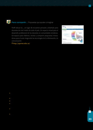 23
bloque1
desconociendo a los actores clave, las resistencias y los deseos de la cultu-
ra institucional en la que estas tecnologías se insertan.
Para compartir… Propuestas que ayudan a imaginar
	 Par@ educar es… un lugar de encuentro pensado y diseñado para
docentes de nivel medio de todo el país. Un espacio virtual para el
desarrollo profesional de los docentes en comunidades temáticas.
Un espacio para elaborar, recrear y compartir propuestas innova-
doras para el aula integrando las tecnologías de la información y la
comunicación.
http://aportes.educ.ar/
Es indudable que en muchas escuelas están ocurriendo procesos de
mejora. Pero también es verdad que implementar estos procesos no es
una tarea sencilla que se logra de un día para otro. Surge la necesidad de
pensar entonces en los nuevos roles necesarios y cómo se perfilan ahora
los roles de docentes y estudiantes, y también, claro está, en la redefinición
del propio rol en cuanto a cómo pensamos el perfil del equipo directivo,
fortaleciendo las competencias vinculadas con la conducción y el lideraz-
go de procesos de mejora y transformación.
En el caso de las escuelas del programa Conectar Igualdad, la integra-
ción de las tic que promueve la implementación del modelo 1 a 1 acompa-
ña, apoya y fortalece las orientaciones para la organización pedagógica e
institucional de la educación secundaria obligatoria, acordadas en el Con-
sejo Federal de Educación. Allí también se promueven distintos modos de
apropiación de los saberes, nuevas formas de enseñanza, de organización
del trabajo de los profesores, del uso de los recursos y los ambientes de
aprendizaje.
Parte de este desafío consiste en:
	 diversificar los propósitos pedagógicos y didácticos, y las prácticas
de producción y de apropiación de conocimientos;
	 agrupar a los estudiantes de distintos modos;
	 modificar el espacio de aprendizaje;
	 salir del aula para establecer nuevos vínculos entre docentes y con el
conocimiento, con la comunidad y con la sociedad;
	 revisar y flexibilizar las estructuras temporales, sumando a los desa-
rrollos anuales clásicos otras propuestas con otros tiempos distintos;
	 permitir y promover nuevas formas de organización de los docen-
tes, y a través de otros medios de comunicación distintos de los
convencionales, como las redes digitales.
 