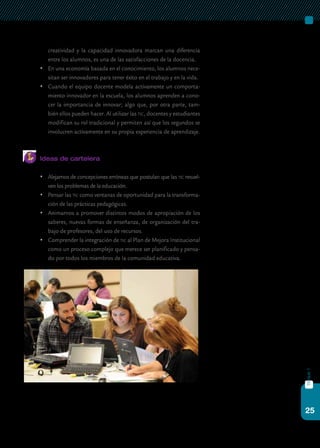 25
bloque1
creatividad y la capacidad innovadora marcan una diferencia
entre los alumnos, es una de las satisfacciones de la docencia.
	 En una economía basada en el conocimiento, los alumnos nece-
sitan ser innovadores para tener éxito en el trabajo y en la vida.
	 Cuando el equipo docente modela activamente un comporta-
miento innovador en la escuela, los alumnos aprenden a cono-
cer la importancia de innovar; algo que, por otra parte, tam-
bién ellos pueden hacer. Al utilizar las tic, docentes y estudiantes
modifican su rol tradicional y permiten así que los segundos se
involucren activamente en su propia experiencia de aprendizaje.
Ideas de cartelera
	 Alejarnos de concepciones erróneas que postulan que las tic resuel-
ven los problemas de la educación.
	 Pensar las tic como ventanas de oportunidad para la transforma-
ción de las prácticas pedagógicas.
	 Animarnos a promover distintos modos de apropiación de los
saberes, nuevas formas de enseñanza, de organización del tra-
bajo de profesores, del uso de recursos.
	 Comprender la integración de tic al Plan de Mejora Institucional
como un proceso complejo que merece ser planificado y pensa-
do por todos los miembros de la comunidad educativa.
 