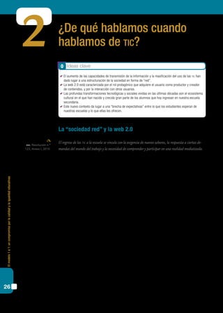 Elmodelo1a1:uncompromisoporlacalidadylaigualdadeducativas
26
¿De qué hablamos cuando
hablamos de tic?
La “sociedad red” y la web 2.0
El ingreso de las tic a la escuela se vincula con la exigencia de nuevos saberes, la respuesta a ciertas de-
mandas del mundo del trabajo y la necesidad de comprender y participar en una realidad mediatizada.
Antes de avanzar sobre las características de la integración de las tic en las escuelas,
creemos necesario reflexionar acerca de algunos rasgos destacados que presentan estas
tecnologías y cómo atraviesan el escenario actual.
No hay duda de que nos encontramos en un mundo muy distinto del que habitába-
mos hace cincuenta años. Prácticamente todos los aspectos de nuestra vida cotidiana se
han visto modificados por la introducción cada vez más masiva de las denominadas tec-
nologías de la información y la comunicación (tic): todas ellas, comenzando con la radio
y la televisión primero, pasando por las computadoras hogareñas, los celulares, Internet,
el e-mail, los sms, y llegando a YouTube, Facebook y Twitter en la actualidad, repercuten
en la mayoría de nuestras actividades diarias.
En efecto, en la actual “sociedad de la información”, resulta sumamente difícil pensar
en actividades como comunicarse con algún amigo o familiar, querer informarse, mirar
una película o comprar algo sin que ello esté atravesado, o se vea al menos influido en
alguna medida, por el uso de las tic.
Junto con el uso cada vez más generalizado de las nuevas tecnologías, nos encontra-
mos a su vez con el fenómeno íntimamente relacionado del cambio constante –e incluso
en permanente aceleración– en su desarrollo. Nuevos dispositivos (reproductores de dvd,
de mp3, iPod, smartphones, touchscreens), nuevas funciones y capacidades (mirar pelí-
culas, escuchar música, navegar por Internet, “mensajear”, sacar fotografías, “twittear”)
se combinan en un círculo que lleva a un constante incremento en las posibilidades de
2
cfe, Resolución n.º
123, Anexo I, 2010.
Ideas clave
	 El aumento de las capacidades de transmisión de la información y la masificación del uso de las tic han
dado lugar a una estructuración de la sociedad en forma de “red”.
	 La web 2.0 está caracterizada por el rol protagónico que adquiere el usuario como productor y creador
de contenidos, y por la interacción con otros usuarios.
	 Las profundas transformaciones tecnológicas y sociales vividas en las últimas décadas son el ecosistema
cultural en el que han nacido y crecido gran parte de los alumnos que hoy ingresan en nuestra escuela
secundaria.
	 Este nuevo contexto da lugar a una “brecha de expectativas” entre lo que los estudiantes esperan de
nuestras escuelas y lo que ellas les ofrecen.
 