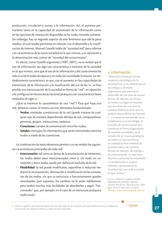 27
bloque2
producción, circulación y acceso a la información. Así, el aumento per-
manente tanto en la capacidad de transmisión de la información como
en las opciones de interacción disponibles se ha vuelto moneda corriente.
Sin embargo, hay un segundo aspecto de este fenómeno que vale la pena
resaltar, el cual resulta pertinente en relación con el desarrollo y la masifi-
cación de Internet. Manuel Castells habla de “sociedad red” para referirse
a lo característico de la nueva sociedad en la que vivimos, y en oposición a
la denominación más común de “sociedad del conocimiento”.
En efecto, como Castells argumenta (1997, 2001), no es verdad que el
uso de información sea algo tan característico o exclusivo de la sociedad
en la que vivimos, sino que el uso de la información y del conocimiento ha
sido crucial en todas las épocas y en todas las sociedades humanas. Lo ver-
daderamente característico es que, con el aumento en las capacidades de
transmisión de la información y la masificación del uso de las tic, se hizo
posible una estructuración de la sociedad en forma de “red”, en oposición
a la configuración burocrática/racional/jerárquica tan característica hasta
mediados de siglo xx.9
¿Qué es entonces lo característico de una “red”? Para que haya una
red, debemos contar al menos con tres elementos fundamentales:
	 Nodos: entidades constitutivas de la red (puede tratarse de cual-
quier tipo de entidad, dependiendo del tipo de red: computadoras,
personas, grupos, instituciones, etcétera).
	 Conexiones: canales de comunicación entre los nodos.
	 Señales: mensajes (la información) que serán transmitidos entre los
nodos a través de las conexiones.
La combinación de estos elementos permite a su vez señalar las siguien-
tes características principales de toda red:
	 Interconexión: tal como se deriva de la enumeración de elementos,
los nodos deben estar interconectados entre sí. Un nodo sin co-
nexiones a otros nodos queda por definición excluido de la red.
	 Flexibilidad: la red puede modificarse, expandirse o reducirse me-
diante la incorporación, eliminación o modificación en las conexio-
nes de los nodos, sin que su estructura o funcionamiento queden
amenazados (por supuesto, los cambios no le serán indiferentes,
pero tendrá muchas más facilidades de absorberlos y seguir “fun-
cionando” que, por ejemplo, en el caso de un estructura jerárquica
tradicional).
9.	 Esto no significa que haya desaparecido, sino que deja de ser el patrón principal sobre el cual se configuran y
estructuran los distintos ámbitos y espacios de la sociedad.
* notas
+ información
“[Internet] constituye la base
material y tecnológica de la
sociedad red, es la infraestructura
tecnológica y el medio
organizativo que permite el
desarrollo de una serie de nuevas
formas de relación social que
no tienen su origen en Internet,
que son fruto de una serie de
cambios históricos pero que no
podrían desarrollarse sin Internet
[…] Internet en ese sentido no es
simplemente una tecnología; es
el medio de comunicación que
constituye la forma organizativa
de nuestras sociedades, es el
corazón de un nuevo paradigma
sociotécnico que constituye
en realidad la base material de
nuestras vidas y de nuestras
formas de relación, de trabajo y
de comunicación. Lo que hace
Internet es procesar la virtualidad
y transformarla en nuestra
realidad, constituyendo la
sociedad red, que es la sociedad
en que vivimos.”
Castells, Manuel: La galaxia Internet.
Reflexiones sobre Internet, empresa y
sociedad, Barcelona, Plaza & Janés, 2001.
Para conocer más sobre el autor:
http://www.manuelcastells.info/es/
 