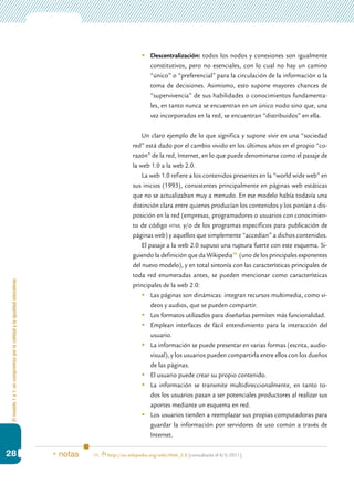 Elmodelo1a1:uncompromisoporlacalidadylaigualdadeducativas
28
	 Descentralización: todos los nodos y conexiones son igualmente
constitutivos, pero no esenciales, con lo cual no hay un camino
“único” o “preferencial” para la circulación de la información o la
toma de decisiones. Asimismo, esto supone mayores chances de
“supervivencia” de sus habilidades o conocimientos fundamenta-
les, en tanto nunca se encuentran en un único nodo sino que, una
vez incorporados en la red, se encuentran “distribuidos” en ella.
Un claro ejemplo de lo que significa y supone vivir en una “sociedad
red” está dado por el cambio vivido en los últimos años en el propio “co-
razón” de la red, Internet, en lo que puede denominarse como el pasaje de
la web 1.0 a la web 2.0.
La web 1.0 refiere a los contenidos presentes en la “world wide web” en
sus inicios (1993), consistentes principalmente en páginas web estáticas
que no se actualizaban muy a menudo. En ese modelo había todavía una
distinción clara entre quienes producían los contenidos y los ponían a dis-
posición en la red (empresas, programadores o usuarios con conocimien-
to de código html y/o de los programas específicos para publicación de
páginas web) y aquellos que simplemente “accedían” a dichos contenidos.
El pasaje a la web 2.0 supuso una ruptura fuerte con este esquema. Si-
guiendo la definición que da Wikipedia10
(uno de los principales exponentes
del nuevo modelo), y en total sintonía con las características principales de
toda red enumeradas antes, se pueden mencionar como características
principales de la web 2.0:
	 Las páginas son dinámicas: integran recursos multimedia, como vi-
deos y audios, que se pueden compartir.
	 Los formatos utilizados para diseñarlas permiten más funcionalidad.
	 Emplean interfaces de fácil entendimiento para la interacción del
usuario.
	 La información se puede presentar en varias formas (escrita, audio-
visual), y los usuarios pueden compartirla entre ellos con los dueños
de las páginas.
	 El usuario puede crear su propio contenido.
	 La información se transmite multidireccionalmente, en tanto to-
dos los usuarios pasan a ser potenciales productores al realizar sus
aportes mediante un esquema en red.
	 Los usuarios tienden a reemplazar sus propias computadoras para
guardar la información por servidores de uso común a través de
Internet.
10.	 http://es.wikipedia.org/wiki/Web_2.0 [consultado el 6/5/2011].* notas
 