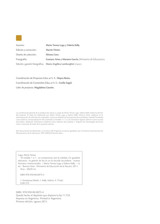 Autores: 	 María Teresa Lugo y Valeria Kelly.
Edición y corrección: 	 Martín Vittón.
Diseño de colección: 	 Silvana Caro.
Fotografía:	 Gustavo Arias y Mariano García (Ministerio de Educación).
Edición y gestión fotográfica:	 María Angélica Lamborghini (tapa).
Coordinación de Proyectos Educ.ar S. E.: Mayra Botta.
Coordinación de Contenidos Educ.ar S. E.: Cecilia Sagol.
Líder de proyecto: Magdalena Garzón.
ISBN: 978-950-00-0875-4
Queda hecho el depósito que dispone la ley 11.723.
Impreso en Argentina. Printed in Argentina.
Primera edición: agosto 2011.
Lugo, María Teresa
El modelo 1 a 1 : un compromiso por la calidad y la igualdad
educativa : la gestión de las tic en la escuela secundaria : nuevos
formatos institucionales / María Teresa Lugo y Valeria Kelly. - 1a
ed. - Buenos Aires : Ministerio de Educación de la Nación, 2011.
56 p. ; 28x20 cm.
ISBN 978-950-00-0875-4
1. Enseñanza Media. I. Kelly, Valeria II. Título.
CDD 373
La coordinación general de la publicación estuvo a cargo de María Teresa Lugo. Valeria Kelly realizó la edición
del material. El texto fue elaborado por María Teresa Lugo y Valeria Kelly. Mónica Trech colaboró en la
sistematización de información y ejemplos, como así también en la propuesta de actividades. Natalia Fernández
Laya realizó la contextualización del contenido al modelo 1 a 1 y a la normativa vigente sobre la nueva escuela
secundaria. Sebastián Schürmann colaboró como redactor del capítulo 2. Virginia Van Zandweghe participó
como correctora de estilo de la presente edición.
Este documento fue elaborado en el marco del Programa Conectar Igualdad, por el Instituto Internacional de
Planeamiento de la Educación, IIPE-UNESCO Buenos Aires.
 