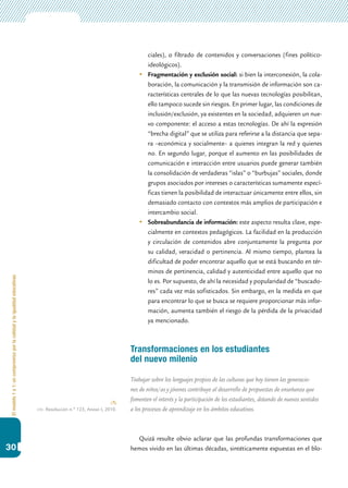 Elmodelo1a1:uncompromisoporlacalidadylaigualdadeducativas
30
ciales), o filtrado de contenidos y conversaciones (fines político-
ideológicos).
	 Fragmentación y exclusión social: si bien la interconexión, la cola-
boración, la comunicación y la transmisión de información son ca-
racterísticas centrales de lo que las nuevas tecnologías posibilitan,
ello tampoco sucede sin riesgos. En primer lugar, las condiciones de
inclusión/exclusión, ya existentes en la sociedad, adquieren un nue-
vo componente: el acceso a estas tecnologías. De ahí la expresión
“brecha digital” que se utiliza para referirse a la distancia que sepa-
ra –económica y socialmente– a quienes integran la red y quienes
no. En segundo lugar, porque el aumento en las posibilidades de
comunicación e interacción entre usuarios puede generar también
la consolidación de verdaderas “islas” o “burbujas” sociales, donde
grupos asociados por intereses o características sumamente especí-
ficas tienen la posibilidad de interactuar únicamente entre ellos, sin
demasiado contacto con contextos más amplios de participación e
intercambio social.
	 Sobreabundancia de información: este aspecto resulta clave, espe-
cialmente en contextos pedagógicos. La facilidad en la producción
y circulación de contenidos abre conjuntamente la pregunta por
su calidad, veracidad o pertinencia. Al mismo tiempo, plantea la
dificultad de poder encontrar aquello que se está buscando en tér-
minos de pertinencia, calidad y autenticidad entre aquello que no
lo es. Por supuesto, de ahí la necesidad y popularidad de “buscado-
res” cada vez más sofisticados. Sin embargo, en la medida en que
para encontrar lo que se busca se requiere proporcionar más infor-
mación, aumenta también el riesgo de la pérdida de la privacidad
ya mencionado.
Transformaciones en los estudiantes
del nuevo milenio
Trabajar sobre los lenguajes propios de las culturas que hoy tienen las generacio-
nes de niños/as y jóvenes contribuye al desarrollo de propuestas de enseñanza que
fomenten el interés y la participación de los estudiantes, dotando de nuevos sentidos
a los procesos de aprendizaje en los ámbitos educativos.
Quizá resulte obvio aclarar que las profundas transformaciones que
hemos vivido en las últimas décadas, sintéticamente expuestas en el blo-
cfe. Resolución n.º 123, Anexo I, 2010.
 