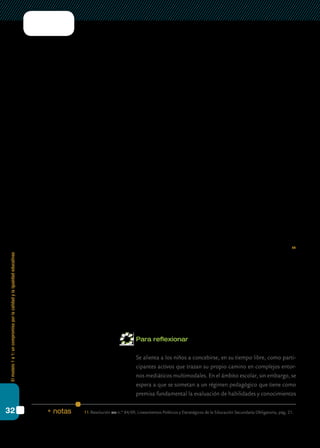 Elmodelo1a1:uncompromisoporlacalidadylaigualdadeducativas
32
estudiantes ya utilizan cotidianamente las tecnologías para resolver las ta-
reas escolares, aun cuando sus docentes no lo promuevan.
Esta situación de contraste puede generar un sentimiento de insatisfac-
ción con respecto a las prácticas escolares, por cuanto la distancia entre la
percepción de los alumnos y la de sus profesores en relación con la calidad
de la experiencia escolar es cada vez mayor.
En esta línea, una investigación realizada por el siteal (Sistema de Infor-
mación de Tendencias Educativas de América Latina) en 2008 reveló que
entre los 15 y 16 años de edad la falta de interés por el estudio es la causa
de abandono declarada con mayor frecuencia por los jóvenes de cinco
países América Latina, dejando atrás las dificultades económicas, la nece-
sidad de trabajar, la maternidad, la paternidad adolescente o el cuidado
de niños pequeños (siteal, 2009).
La diferencia entre lo que los jóvenes esperan encontrar en la escuela
y lo que esta les brinda, constituye lo que puede denominarse “brecha de
expectativas”, y es una cuestión primordial a tener en cuenta al momento
de pensar el sentido de la integración de las tic en la escuela secundaria.
En este sentido, en los Lineamientos Políticos y Estratégicos de la Edu-
cación Secundaria Obligatoria, se señala que “Una escuela secundaria a la
que los estudiantes deseen asistir, por el valor de lo que en ella ocurre para
su presente y su futuro, en muchos sentidos, incierto o no controlable en
exclusividad desde la oferta educativa, exige revisar el tipo de experiencia de
formación y socialización que hoy se ofrece y diseñar nuevas alternativas”.11
Cabe destacar que en este nuevo contexto el docente, lejos de perder su
lugar, posee un rol fundamental a la hora de diseñar prácticas educativas
significativas con relación a las necesidades de los estudiantes del nuevo
milenio, tal como refieren Dussel y Quevedo (2010): es preciso compren-
der que “la mediación del mundo adulto sigue siendo fundamental y qui-
zás más todavía en esa cultura dominada por la proliferación de signos”.
Cuestiones como el análisis crítico de los medios, el uso democrático y
ético de la información son algunos de los aspectos que merecen atención.
Para reflexionar
	 Se alienta a los niños a concebirse, en su tiempo libre, como parti-
cipantes activos que trazan su propio camino en complejos entor-
nos mediáticos multimodales. En el ámbito escolar, sin embargo, se
espera a que se sometan a un régimen pedagógico que tiene como
premisa fundamental la evaluación de habilidades y conocimientos
11.	Resolución cfe n.º 84/09, Lineamientos Políticos y Estratégicos de la Educación Secundaria Obligatoria, pág. 21.* notas
 