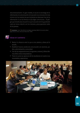 33
bloque2
descontextualizados. En gran medida, el uso de la tecnología de la
información y la comunicación en la escuela no se vincula en lo más
mínimo con las maneras las que los jóvenes se relacionan hoy con la
información ni con las formas en que eligen comunicarse… El peli-
gro que entraña esta situación es que la escuela termine guardando
cada vez menos relación con los intereses y preocupaciones reales
de los jóvenes.
Buckingham, David: Más allá de la tecnología: aprendizaje infantil en la era de la cultura
digital, Buenos Aires, Ediciones Manantial, 2008.
Ideas en cartelera
	 Reducir la distancia entre lo que se vive adentro y afuera de la
escuela.
	 Establecer buenos canales de comunicación con alumnos, pa-
dres, administración y comunidad.
	 Huir de las estigmatizaciones (inmigrantes y nativos) y falsos dile-
mas (libros versus computadoras).
	 Tener en cuenta las opiniones de los estudiantes en cuanto a sus
necesidades y expectativas.
 