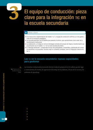 Elmodelo1a1:uncompromisoporlacalidadylaigualdadeducativas
34
El equipo de conducción: pieza
clave para la integración tic en
la escuela secundaria
3
Las tic en la escuela secundaria: nuevas capacidades
para gestionar
Las iniciativas institucionales promoverán distintos modos de apropiación de los saberes que den lugar
a: nuevas formas de enseñar, de organización del trabajo de los profesores, del uso de los recursos y los
ambientes de aprendizaje.
En el bloque 1 arribamos a la conclusión de que el desarrollo de las competencias del
siglo xxi por parte de los estudiantes no depende de decisiones aisladas en el ámbito del
aula, sino que sólo pueden desarrollarse en el marco de una escuela en proceso de mejora
y transformación en un sistema educativo con calidad y justicia. Por este motivo, surge
la necesidad de trabajar sobre nuevos formatos escolares que den marco, orientación y
fuerza a los desafíos que plantean estos tiempos.
Es importante recordar que al hablar de “formato escolar” hacemos referencia a una
configuración histórica, aparecida en ciertos contextos para un tipo particular de relación
social, como es la relación pedagógica (Vincent, Lahire y Thin, 1994).
Poner la mirada sobre el formato escolar implica, entre otras cuestiones, atender los
siguientes rasgos:
	 contrato didáctico entre profesor y estudiante;
	 planificación en los aprendizajes;
	 transposición didáctica de saberes;
	 tiempo didáctico definido;
	 espacios;
cfe. Resolución n.º
93/09, Anexo IV,
2009.
Ideas clave
	 En el marco de la implementación del modelo 1 a 1, el equipo de conducción confirma su rol de gestor y
motor de la innovación pedagógica.
	 Las escuelas aprenden de los desafíos que presenta el entorno, para aprovecharlos como motor de la
transformación institucional.
	 La colaboración y el trabajo en red son estrategias centrales del proceso de mejora y transformación que
se promueven con el modelo 1 a 1 en la nueva escuela secundaria.
	 El “liderazgo distribuido”, al desarrollar formas más participativas, compartidas y distribuidas de la toma
de decisiones en las escuelas, funciona mejor en contextos complejos, como la integración intensiva de
las tic.
 