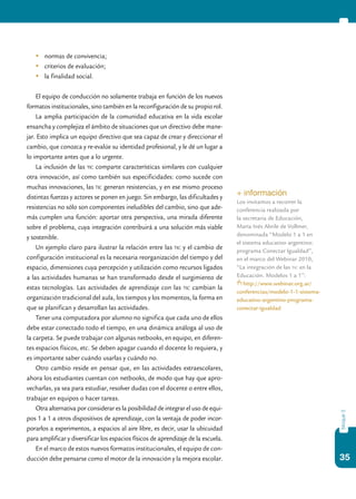 35
bloque3
	 normas de convivencia;
	 criterios de evaluación;
	 la finalidad social.
El equipo de conducción no solamente trabaja en función de los nuevos
formatos institucionales, sino también en la reconfiguración de su propio rol.
La amplia participación de la comunidad educativa en la vida escolar
ensancha y complejiza el ámbito de situaciones que un directivo debe mane-
jar. Esto implica un equipo directivo que sea capaz de crear y direccionar el
cambio, que conozca y re-evalúe su identidad profesional, y le dé un lugar a
lo importante antes que a lo urgente.
La inclusión de las tic comparte características similares con cualquier
otra innovación, así como también sus especificidades: como sucede con
muchas innovaciones, las tic generan resistencias, y en ese mismo proceso
distintas fuerzas y actores se ponen en juego. Sin embargo, las dificultades y
resistencias no sólo son componentes ineludibles del cambio, sino que ade-
más cumplen una función: aportar otra perspectiva, una mirada diferente
sobre el problema, cuya integración contribuirá a una solución más viable
y sostenible.
Un ejemplo claro para ilustrar la relación entre las tic y el cambio de
configuración institucional es la necesaria reorganización del tiempo y del
espacio, dimensiones cuya percepción y utilización como recursos ligados
a las actividades humanas se han transformado desde el surgimiento de
estas tecnologías. Las actividades de aprendizaje con las tic cambian la
organización tradicional del aula, los tiempos y los momentos, la forma en
que se planifican y desarrollan las actividades.
Tener una computadora por alumno no significa que cada uno de ellos
debe estar conectado todo el tiempo, en una dinámica análoga al uso de
la carpeta. Se puede trabajar con algunas netbooks, en equipo, en diferen-
tes espacios físicos, etc. Se deben apagar cuando el docente lo requiera, y
es importante saber cuándo usarlas y cuándo no.
Otro cambio reside en pensar que, en las actividades extraescolares,
ahora los estudiantes cuentan con netbooks, de modo que hay que apro-
vecharlas, ya sea para estudiar, resolver dudas con el docente o entre ellos,
trabajar en equipos o hacer tareas.
Otra alternativa por considerar es la posibilidad de integrar el uso de equi-
pos 1 a 1 a otros dispositivos de aprendizaje, con la ventaja de poder incor-
porarlos a experimentos, a espacios al aire libre, es decir, usar la ubicuidad
para amplificar y diversificar los espacios físicos de aprendizaje de la escuela.
En el marco de estos nuevos formatos institucionales, el equipo de con-
ducción debe pensarse como el motor de la innovación y la mejora escolar.
+ información
Los invitamos a recorrer la
conferencia realizada por
la secretaria de Educación,
María Inés Abrile de Vollmer,
denominada “Modelo 1 a 1 en
el sistema educativo argentino:
programa Conectar Igualdad”,
en el marco del Webinar 2010,
“La integración de las tic en la
Educación. Modelos 1 a 1”:
http://www.webinar.org.ar/
conferencias/modelo-1-1-sistema-
educativo-argentino-programa-
conectar-igualdad
 