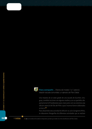 Elmodelo1a1:uncompromisoporlacalidadylaigualdadeducativas
36
En este punto, podemos pensar en los saberes que ya hemos cons-
truido en relación con la gestión escolar para alimentar también el nuevo
perfil. Sabemos que los buenos líderes escolares centran sus esfuerzos en
favorecer la construcción de instancias potentes de enseñanza y apren-
dizaje, prestando atención a qué y cómo se enseña. Para llevar adelante
esta tarea, se requiere, entre otras, de una capacidad para alentar a los
docentes a trabajar en forma colaborativa. Una estrategia potente para
lograr este propósito es promover la creación de comunidades sólidas en
la escuela, con un fuerte sentido de pertenencia que incluya tanto a alum-
nos, docentes y familiares como a la comunidad educativa.
En relación con la comunidad docente, es función del equipo de con-
ducción estimular el crecimiento de las capacidades pedagógicas, crear
y apoyar las condiciones necesarias para que se desarrollen la colabora-
ción y el reconocimiento entre los profesores, favorecer la construcción
de comunidades profesionales. Las condiciones necesarias para que esta
construcción tenga lugar incluyen espacios y tiempos adicionales para la
planificación, la retroalimentación sobre el desarrollo de las tareas peda-
gógicas y el desarrollo profesional.
Al mismo tiempo, es preciso pensar nuevas articulaciones posibles con
la comunidad. La implementación del modelo 1 a 1 necesariamente mo-
viliza a los padres y a las familias en general. También pueden diseñarse
estrategias para que este impacto se amplíe hacia otros actores sociales,
como organizaciones de la sociedad civil, cooperativas, medios de comu-
nicación locales, sindicatos.
Cabe aclarar que gran parte de estas funciones pueden ser compar-
tidas por el equipo docente de la escuela, mientras que hay ciertas ta-
reas que son responsabilidad del director y no deberían ser distribuidas o
compartidas. Más adelante retomaremos este punto.
Para compartir… Efectos del modelo 1 a 1 sobre la
relación escuela-comunidad: un ejemplo del Plan Ceibal
	 Una maestra de un sexto grado de una escuela de Guichón, Uru-
guay, coordinó acciones con algunas madres y con un periódico de-
partamental (El Guichonense) para crear junto con sus alumnos una
edición especial del Día del Niño cuyos insumos fueron elaborados
en las xo.12
	 Para desarrollar esta actividad de difusión se usó el programa Write,
se obtuvieron fotografías de diferentes actividades que se realizan
12.	xo es el nombre del modelo de dispositivo portátil que reciben los niños beneficiarios del Plan Ceibal.* notas
 