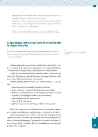 37
bloque3
en la escuela y fuera de ella (para copiar y adjuntar a sus textos), se
buscaron imágenes e información en Internet.
	 Los niños mostraron que utilizan sus xo para realizar fotomontajes,
redacciones y tomar fotografías de actividades que promueven la
salud, la solidaridad y la creatividad.
Martínez, Ana Laura, Diego Díaz y Serrana Alonso: Primer informe nacional de
monitoreo y evaluación de impacto social del Plan Ceibal, Plan Ceibal, Montevideo, 2009.
El aprendizaje institucional como herramienta para
la mejora educativa
Una política de calidad es aquella que permite que la comunidad perciba que sus
hijos asisten a una “buena escuela”, aquella que los recibe hoy, pero los prepara
mejor para el mañana.
Una buena estrategia para gestionar los planes de mejora en las escue-
las es partir de la idea de que son organizaciones con capacidad de llevar
adelante procesos de aprendizaje tanto individuales como colectivos.
Una escuela con estas características está en mejores condiciones para
aceptar los desafíos que presenta el contexto y es capaz de aprovecharlos
como motor de la transformación institucional.
En otras palabras, podríamos decir que estamos frente a una escuela
que:
	 tiene una reacción proactiva frente a los problemas;
	 posee una visión compartida de hacia dónde quiere llegar;
	 trabaja con la totalidad de las situaciones y puede hacerlo en equipo;
	 aprende de otros y logra transferir los conocimientos;
	 es creativa y se anima a experimentar;
	 aprende de su experiencia;
	 promueve espacios de aprendizaje y reflexión institucional.
Todas estas características no vienen dadas, se construyen a través de
procesos de aprendizaje que necesitan tiempo y compromiso de todos.
Una estrategia que puede pensarse para favorecer estos procesos de
aprendizaje institucional es el desarrollo de comunidades de profesores
como “comunidades de práctica” para alentar una nueva cultura que a su
turno genera, refina, consolida y disemina las pedagogías y competencias
profesionales emergentes.
cfe. Resolución n.º 79/09, Anexos I y
II, 2009
 