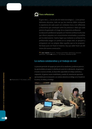 Elmodelo1a1:uncompromisoporlacalidadylaigualdadeducativas
38
Para reflexionar
	 El gran reto […] no es sólo de índole tecnológica […] sino primor-
dialmente educativa, toda vez que las vivencias deben enriquecer
la experiencia de cada quien con contextos ricos y con reflexiones
y discusiones que construyan sobre las prácticas e ideas que cada
persona ha generado a lo largo de su trayectoria profesional.
	 La educación profesional apoyada con Internet conlleva mucho más
que ofrecer paquetes con conocimientos actualizados y accesibles
por los destinatarios. Implica lograr que mediante su utilización los
profesionales tengan un cambio en su campo vital, se apropien y
enriquezcan con sus propias ideas aquellas que se les proponen.
No basta pues con hacer el material, hay que saber hacer uso del
mismo de manera constructiva.
Galvis Panqueva, Álvaro H.: “Internet y aprendizaje: experiencias y lecciones
aprendidas”, Asuntos cied, año V, n.º 10, Caracas, noviembre de 2001.
La cultura colaborativa y el trabajo en red
La posesión particular de equipos por parte de los estudiantes y profesores potencia
las oportunidades de mejorar la distribución social de la información, de garantizar
el acceso a recursos variados, de desarrollar capacidades de trabajo autónomo y
cooperativo, de generar nuevas modalidades y canales de comunicación aportando
oportunidades para la innovación a un sistema educativo en diálogo con el mundo de
la ciencia, la cultura y el trabajo.cfe. Resolución n.º 123, Anexo I, 2010.
 