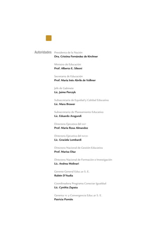 Autoridades Presidenta de la Nación
Dra. Cristina Fernández de Kirchner
Ministro de Educación
Prof. Alberto E. Sileoni
Secretaria de Educación
Prof. María Inés Abrile de Vollmer
Jefe de Gabinete
Lic. Jaime Perczyk
Subsecretaria de Equidad y Calidad Educativa
Lic. Mara Brawer
Subsecretario de Planeamiento Educativo
Lic. Eduardo Aragundi
Directora Ejecutiva del inet
Prof. María Rosa Almandoz
Directora Ejecutiva del infod
Lic. Graciela Lombardi
Directora Nacional de Gestión Educativa
Prof. Marisa Díaz
Directora Nacional de Formación e Investigación
Lic. Andrea Molinari
Gerente General Educ.ar S. E.
Rubén D’Audia
Coordinadora Programa Conectar Igualdad
Lic. Cynthia Zapata
Gerenta tic y Convergencia Educ.ar S. E.
Patricia Pomiés
 