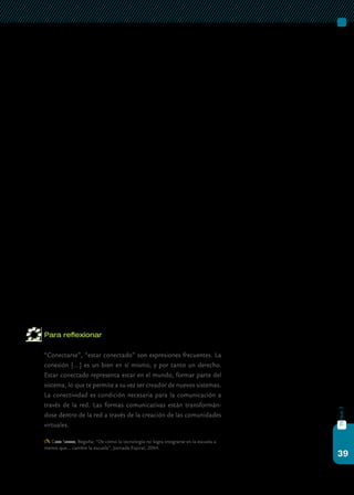 39
bloque3
Resulta imposible pensar un proceso de mejora como el que se pro-
mueve actualmente para la nueva escuela secundaria sin asociarlo a la
colaboración y el trabajo en red. Y esto no sólo por la entrada de las
netbooks en las aulas, las que sin lugar a duda viabilizan ambos proce-
sos, sino porque tanto la colaboración como la articulación de acciones
entre pares están en la base de los intercambios sociales potentes.
Por otra parte, las prácticas relacionadas con la tecnología también
son culturales. Si lo pensamos en el ámbito de nuestras escuelas, esto
implica tener en cuenta la cultura escolar para poder proyectar y avan-
zar: conocer los valores, las creencias y los intereses de los involucrados,
consolidar vínculos y redes, formales e informales, respetar lo que se evi-
dencia como importante para ellas. Además, estas prácticas potencian
la relación entre profesores y alumnos, y así promueven el intercambio
de información y transforman los ambientes escolares con interacciones
potentes entre estudiantes y profesores.
No existe una forma única ni válida para gestionar la integración de
las tic. Todos los miembros de la escuela tienen un potencial de trans-
formación, así como de conservación, afianzamiento o cristalización de
lo planificado. Por ello, el trabajo colaborativo es el que facilita enorme-
mente la construcción simbólica de una identidad común de pertenencia
a un grupo.
En este contexto de colaboración pueden ponerse en juego aspectos
importantes de la relación con las tic y compartirlos. Por ejemplo, con-
siderar: las trayectorias institucionales de incorporación de las tic; las
oportunidades de acceso a las tecnologías y su empleo por parte de la
comunidad educativa; el acceso a las tic que tienen los estudiantes y los
docentes en sus hogares; los usos de las tic de unos y otros.
Para reflexionar
	 “Conectarse”, “estar conectado” son expresiones frecuentes. La
conexión […] es un bien en sí mismo, y por tanto un derecho.
Estar conectado representa estar en el mundo, formar parte del
sistema, lo que te permite a su vez ser creador de nuevos sistemas.
La conectividad es condición necesaria para la comunicación a
través de la red. Las formas comunicativas están transformán-
dose dentro de la red a través de la creación de las comunidades
virtuales.
Gros Salvat, Begoña: “De cómo la tecnología no logra integrarse en la escuela a
menos que… cambie la escuela”, Jornada Espiral, 2004.
 