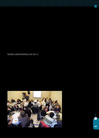 41
bloque3
temas enriquecerán el diálogo en red con los padres y la comuni-
dad en general.
Para que la escuela se apropie de estos nuevos modos de hacer, en
este aprendizaje en red mediado por las tic, el diseño de las interacciones
cobra un lugar fundamental. Este diseño consiste en tomar decisiones
acerca de cómo, dónde, con quiénes y fundamentalmente para qué inte-
ractuamos.
En este punto, las tic cumplen un rol esencial: es necesario descubrir-
las, revalorizarlas y utilizarlas como un sistema de comunicación institu-
cional de intercambio de ideas y experiencias, en tareas colaborativas y
grupales.
Gestión administrativa con las tic
Las tic son, bajo determinadas condiciones, una mejora en las prácti-
cas pedagógicas, pero además permiten facilitar y hacer más productivo
el trabajo escolar y la gestión de la información en las tareas de admi-
nistración. La incorporación de las tic en la escuela no sólo constituye
una herramienta que agiliza ciertas tareas sino que puede involucrar la
creación de nuevas formas de gestionar el trabajo y colaborar con la
instalación de una nueva cultura de relación entre las diversas áreas,
administrativos, docentes, alumnos y comunidad educativa en general.
También pueden tener un uso potente, si contamos con ellas para
sistematizar, compartir y utilizar información para la toma de decisiones
pedagógicas. Un eficiente sistema de gestión de la información con datos
 