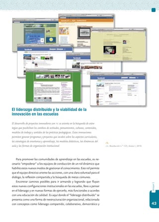 43
bloque3
El liderazgo distribuido y la viabilidad de la
innovación en las escuelas
El desarrollo de proyectos innovadores con tic se asienta en la búsqueda de estra-
tegias que posibilitan los cambios de actitudes, pensamientos, culturas, contenidos,
modelos de trabajo y sentidos de las prácticas pedagógicas. Estas innovaciones
permiten generar programas y proyectos que inciden sobre los aspectos curriculares,
las estrategias de enseñanza y aprendizaje, los modelos didácticos, las dinámicas del
aula y las formas de organización institucional.
Para promover las comunidades de aprendizaje en las escuelas, es ne-
cesario “empoderar” a los equipos de conducción de un rol dinámico que
habilite estos nuevos modos de gestionar el conocimiento. Este rol permite
que el equipo directivo oriente las acciones, con una clara voluntad para el
diálogo, la reflexión compartida y la búsqueda de metas comunes.
Encontrar caminos posibles para ir armando y logrando que fluyan
estas nuevas configuraciones institucionales en las escuelas, lleva a pensar
en el liderazgo y en nuevas formas de ejercerlo, más funcionales o acordes
con una educación de calidad. Es aquí donde el “liderazgo distribuido” se
presenta como una forma de reestructuración organizacional, relacionada
con conceptos como liderazgo compartido, colaborativo, democrático y
cfe. Resolución n.º 123, Anexo I, 2010.
 
