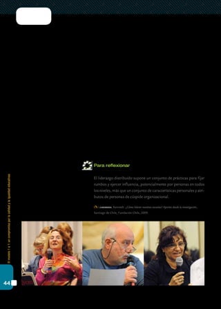 Elmodelo1a1:uncompromisoporlacalidadylaigualdadeducativas
44
participativo. También, como un modelo que, con sus formas más partici-
pativas, compartidas o distribuidas, funciona mejor en respuesta a tareas
relativamente complejas, como lo es la integración de las tic.
Este tipo de liderazgo, lejos de las visiones tradicionales que lo pre-
sentan como un fenómeno individual y asociado a rasgos personales,
se practica de forma más flexible y a través de la participación de sus
integrantes en equipos de trabajo. Usualmente, se lo encuentra en las
escuelas en convivencia con otros tipos de liderazgo de tipo formal e
individual. En relación con esto, los interrogantes se centran en torno al
tipo de interacción que se produce entre el liderazgo formalizado, locali-
zado en el director, y a veces en los jefes de departamento o áreas, y los
líderes informales que existen en las escuelas.
El “liderazgo distribuido” nos permite repensar el lugar de la innova-
ción en las escuelas y la detección de otros “portadores de la innovación”
que puedan identificarse y apoyarse. Hablamos aquí de referentes, pre-
ceptores, agentes de la comunidad, estudiantes, padres que puedan lide-
rar algunas de las acciones a implementar. La consolidación del trabajo
en colaboración y la reflexión sobre la práctica son coherentes con este
concepto, y constituyen mecanismos que pueden generar y consolidar
patrones autónomos y distribuidos de organización y gestión escolar.
Para reflexionar
	 El liderazgo distribuido supone un conjunto de prácticas para fijar
rumbos y ejercer influencia, potencialmente por personas en todos
los niveles, más que un conjunto de características personales y atri-
butos de personas de cúspide organizacional.
Leithwood, Kenneth: ¿Cómo liderar nuestras escuelas? Aportes desde la investigación,
Santiago de Chile, Fundación Chile, 2009.
 