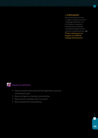 45
bloque3
A continuación, se detallan las funciones que pueden ser compartidas
por los miembros del equipo docente de la escuela. En primer lugar, men-
cionamos la tarea de fijar rumbos, es decir, ayudar a un grupo a construir
un conocimiento compartido de la escuela, con el fin de crear y aceptar
una meta o visión común que dé sentido a las actividades que allí son
desarrolladas. Esta práctica se lleva a cabo cuando los líderes educativos
ayudan a sus docentes y colegas a identificar nuevas oportunidades para
la escuela, a enmarcar y proponer soluciones para sus problemas, y a ge-
nerar expectativas de alto rendimiento por parte del equipo educativo. En
este sentido, la construcción de metas comunes puede convertirse en un
espacio para desarrollar un mayor compromiso hacia la tarea profesional
y la disposición hacia el crecimiento profesional.
En relación con el punto anterior, otra de las funciones del “liderazgo
distribuido” se refiere al desarrollo de las personas. La influencia que los
miembros de la escuela reciben de las personas que desempeñan el rol de
liderazgo, depende en gran parte del conocimiento que ellas poseen sobre
los proceso de enseñanza y de aprendizaje, a menudo llamado “liderazgo
pedagógico”, y también de la capacidad para conectarse emocionalmen-
te con los demás al ayudarlos a desarrollar sus propias potencialidades,
mostrando respeto e interés por sus sentimientos y necesidades perso-
nales. De este modo, al ofrecer un estímulo intelectual para incitar la
reflexión sobre las propias prácticas, brindar apoyo individualizado y pro-
veer un modelo o ejemplo a seguir, generan un aumento en el entusiasmo
y el optimismo que acrecienta la calidad de las actividades realizadas.
Ideas en cartelera
	 Generar acuerdos institucionales de fácil seguimiento y que sean
conocidos por todos.
	 Prever contingencias, marchas y contramarchas.
	 Detectar otros “portadores de la innovación”.
	 Buscar ejemplos de buenas prácticas.
+ información
Para profundizar este tema,
se sugiere consultar el artículo
“Liderazgo distribuido”, de
D. Wilkinson, traducido y
difundido por la profesora
colombiana Adriana Castro a
través de su blog Educación y tic:
http://adrianacastro-tic.
blogspot.com/2009/03/
liderazgo-distribuido.html.
 