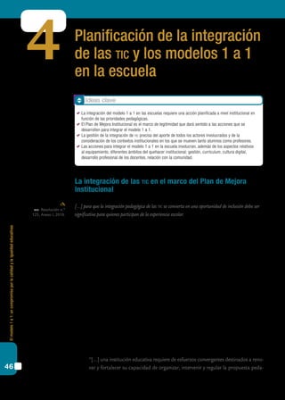 Elmodelo1a1:uncompromisoporlacalidadylaigualdadeducativas
46
Planificación de la integración
de las tic y los modelos 1 a 1
en la escuela
4
La integración de las tic en el marco del Plan de Mejora
Institucional
[…] para que la integración pedagógica de las tic se convierta en una oportunidad de inclusión debe ser
significativa para quienes participan de la experiencia escolar.
Este último bloque apunta a revisar los pasos que las instituciones ya han efectuado en
la planificación de su Plan de Mejora Institucional, en el intento de avanzar con relación a
las particularidades que la integración del modelo 1 a 1 merece.
Sabemos que la integración de tic debe ser cuidadosamente planificada y también que
cada escuela reclama y necesita un diseño propio para llevar adelante esta acción que favo-
rezca la innovación. Seguramente coincidiremos con estas afirmaciones a la hora de pensar
la inclusión del modelo 1 a 1 en nuestras escuelas.
A su vez, consideramos que es necesario favorecer determinadas condiciones en la escuela
y abordar una planificación que oriente, encauce y estimule las acciones, para que realmente
se trate de un proceso de transformación tendiente a la mejora educativa. Por tanto, nueva-
mente nos referimos a decisiones que competen en forma directa al equipo de conducción
de las instituciones, en la línea de las competencias del rol que analizamos en el bloque 3.
El hecho de que esta transformación sólo puede darse en el marco de una acción en el
ámbito institucional queda planteado claramente en el siguiente párrafo de la Resolución
n.º 93/09 del cfe:
	 “[...] una institución educativa requiere de esfuerzos convergentes destinados a reno-
var y fortalecer su capacidad de organizar, intervenir y regular la propuesta peda-
cfe. Resolución n.º
123, Anexo I, 2010.
Ideas clave
	 La integración del modelo 1 a 1 en las escuelas requiere una acción planificada a nivel institucional en
función de las prioridades pedagógicas.
	 El Plan de Mejora Institucional es el marco de legitimidad que dará sentido a las acciones que se
desarrollen para integrar el modelo 1 a 1.
	 La gestión de la integración de tic precisa del aporte de todos los actores involucrados y de la
consideración de los contextos institucionales en los que se mueven tanto alumnos como profesores.
	 Las acciones para integrar el modelo 1 a 1 en la escuela involucran, además de los aspectos relativos
al equipamiento, diferentes ámbitos del quehacer institucional: gestión, currículum, cultura digital,
desarrollo profesional de los docentes, relación con la comunidad.
 