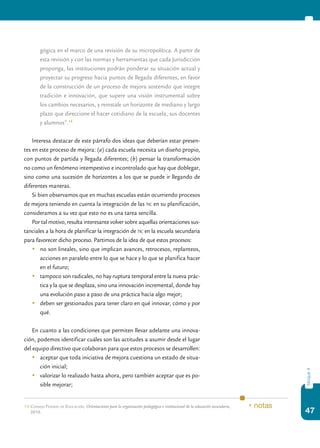 47
bloque4
gógica en el marco de una revisión de su micropolítica. A partir de
esta revisión y con las normas y herramientas que cada Jurisdicción
proponga, las instituciones podrán ponderar su situación actual y
proyectar su progreso hacia puntos de llegada diferentes, en favor
de la construcción de un proceso de mejora sostenido que integre
tradición e innovación, que supere una visión instrumental sobre
los cambios necesarios, y reinstale un horizonte de mediano y largo
plazo que direccione el hacer cotidiano de la escuela, sus docentes
y alumnos”.14
Interesa destacar de este párrafo dos ideas que deberían estar presen-
tes en este proceso de mejora: (a) cada escuela necesita un diseño propio,
con puntos de partida y llegada diferentes; (b) pensar la transformación
no como un fenómeno intempestivo e incontrolado que hay que doblegar,
sino como una sucesión de horizontes a los que se puede ir llegando de
diferentes maneras.
Si bien observamos que en muchas escuelas están ocurriendo procesos
de mejora teniendo en cuenta la integración de las tic en su planificación,
consideramos a su vez que esto no es una tarea sencilla.
Por tal motivo, resulta interesante volver sobre aquellas orientaciones sus-
tanciales a la hora de planificar la integración de tic en la escuela secundaria
para favorecer dicho proceso. Partimos de la idea de que estos procesos:
	 no son lineales, sino que implican avances, retrocesos, replanteos,
acciones en paralelo entre lo que se hace y lo que se planifica hacer
en el futuro;
	 tampoco son radicales, no hay ruptura temporal entre la nueva prác-
tica y la que se desplaza, sino una innovación incremental, donde hay
una evolución paso a paso de una práctica hacia algo mejor;
	 deben ser gestionados para tener claro en qué innovar, cómo y por
qué.
En cuanto a las condiciones que permiten llevar adelante una innova-
ción, podemos identificar cuáles son las actitudes a asumir desde el lugar
del equipo directivo que colaboran para que estos procesos se desarrollen:
	 aceptar que toda iniciativa de mejora cuestiona un estado de situa-
ción inicial;
	 valorizar lo realizado hasta ahora, pero también aceptar que es po-
sible mejorar;
14.	Consejo Federal de Educación, Orientaciones para la organización pedagógica e institucional de la educación secundaria,
2010.
* notas
 