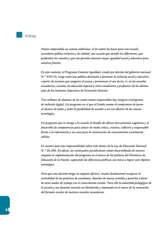 4
Hemos emprendido un camino ambicioso: el de sentar las bases para una escuela
secundaria pública inclusiva y de calidad, una escuela que desafíe las diferencias, que
profundice los vínculos y que nos permita alcanzar mayor igualdad social y educativa para
nuestros jóvenes.
En este contexto, el Programa Conectar Igualdad, creado por decreto del gobierno nacional
N.º 459/10, surge como una política destinada a favorecer la inclusión social y educativa
a partir de acciones que aseguren el acceso y promuevan el uso de las tic en las escuelas
secundarias, escuelas de educación especial y entre estudiantes y profesores de los últimos
años de los Institutos Superiores de Formación Docente.
Tres millones de alumnos de los cuales somos responsables hoy integran el programa
de inclusión digital. Un programa en el que el Estado asume el compromiso de poner
al alcance de todos y todas la posibilidad de acceder a un uso efectivo de las nuevas
tecnologías.
Un programa que le otorga a la escuela el desafío de ofrecer herramientas cognitivas y el
desarrollo de competencias para actuar de modo crítico, creativo, reflexivo y responsable
frente a la información y sus usos para la construcción de conocimientos socialmente
válidos.
En nuestro país esta responsabilidad cobró vida dentro de la Ley de Educación Nacional
N.º 26.206. En efecto, las veinticuatro jurisdicciones vienen desarrollando de manera
conjunta la implementación del programa en el marco de las políticas del Ministerio de
Educación de la Nación, superando las diferencias políticas con miras a lograr este objetivo
estratégico.
Para que esta decisión tenga un impacto efectivo, resulta fundamental recuperar la
centralidad de las prácticas de enseñanza, dotarlas de nuevos sentidos y ponerlas a favor
de otros modos de trabajo con el conocimiento escolar. Para ello la autoridad pedagógica de
la escuela y sus docentes necesita ser fortalecida y repensada en el marco de la renovación
del formato escolar de nuestras escuelas secundarias.
Prólogo
 