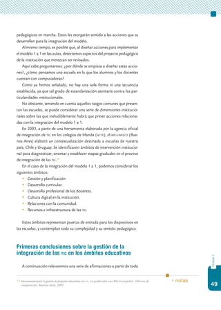 49
bloque4
pedagógicos en marcha. Estos les otorgarán sentido a las acciones que se
desarrollen para la integración del modelo.
Al mismo tiempo, es posible que, al diseñar acciones para implementar
el modelo 1 a 1 en las aulas, detectemos aspectos del proyecto pedagógico
de la institución que merezcan ser revisados.
Aquí cabe preguntarnos: ¿por dónde se empieza a diseñar estas accio-
nes?, ¿cómo pensamos una escuela en la que los alumnos y los docentes
cuentan con computadoras?
Como ya hemos señalado, no hay una sola forma ni una secuencia
establecida, ya que tal grado de estandarización atentaría contra las par-
ticularidades institucionales.
No obstante, teniendo en cuenta aquellos rasgos comunes que presen-
tan las escuelas, se puede considerar una serie de dimensiones institucio-
nales sobre las que ineludiblemente habrá que prever acciones relaciona-
das con la integración del modelo 1 a 1.
En 2003, a partir de una herramienta elaborada por la agencia oficial
de integración de tic en los colegios de Irlanda (ncte), el iipe-unesco (Bue-
nos Aires) elaboró un contextualización destinada a escuelas de nuestro
país, Chile y Uruguay. Se identificaron ámbitos de intervención institucio-
nal para diagnosticar, orientar y establecer etapas graduales en el proceso
de integración de las tic.15
En el caso de la integración del modelo 1 a 1, podemos considerar los
siguientes ámbitos:
	 Gestión y planificación.
	 Desarrollo curricular.
	 Desarrollo profesional de los docentes.
	 Cultura digital en la institución.
	 Relaciones con la comunidad.
	 Recursos e infraestructura de las tic.
Estos ámbitos representan puertas de entrada para los dispositivos en
las escuelas, y contemplan toda su complejidad y su sentido pedagógico.
Primeras conclusiones sobre la gestión de la
integración de las tic en los ámbitos educativos
A continuación relevaremos una serie de afirmaciones a partir de todo
15.	Herramientas para la gestión de proyectos educativos con tic, co-publicado con @lis EuropeAid - Oficina de
cooperación, Buenos Aires, 2007.
* notas
 