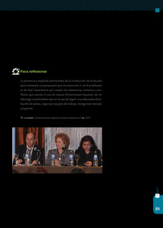 51
bloque4
Finalmente, no se trata de que los equipos directivos sean expertos
en las tecnologías, sino que puedan liderar las diferentes acciones que se
desencadenan cuando las tic llegan a las escuelas: orientar a los docentes,
evaluar recursos digitales, distribuir el equipamiento dentro de la escuela.
También, organizar los espacios para el intercambio, la transmisión de
experiencias y la construcción de redes de colaboración que aporten co-
nocimiento a la integración de las tic como ventana de oportunidad para
la mejora de la escuela secundaria.
Para reflexionar
	 La presencia y respaldo permanente de la conducción de la escuela
para motorizar una propuesta que incorpora las tic en la enseñanza
es de vital importancia por cuanto las resistencias, temores y con-
flictos que suscita el uso de nuevas herramientas requieren de un
liderazgo emprendedor que se ocupe de lograr una adecuada distri-
bución de tareas, organizar equipos de trabajo, reorganizar tiempos
y espacios.
iipe-unesco: Herramientas para la gestión de proyectos educativos con tic, 2007.
 